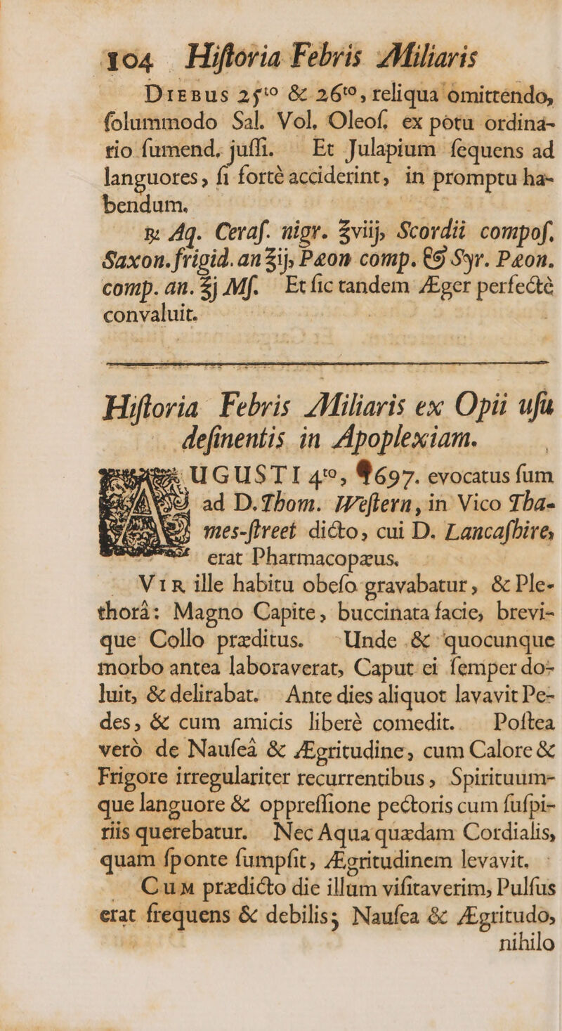 Drz2us 25? & 269, reliqua ómittendo, folummodo Sal. Vol, Oleof, ex potu ordina- tio fumend. juffi. — Et Julapium fequens ad languores, fi forté acciderint, in promptu ha- bendum. | | MG ar & Aq. Ceraf. nigr. viij, Scordii compof. Saxon. fripid. anZij, Peon comp. €9 Syr. Pon. cop. an. $j AMf. Etíictandem ZEger perfecte convaluit. veró de Naufeà & /Egritudine, cum Calore & Frigore irregulariter recurrentibus, Spirituum- que languore & oppreffione pecoris cum fufpi- ris querebatur. Nec Aqua quadam Cordialis, quam fponte fumpfit, /Egritudinem levavit. . Cun przdicto die illam vifitaverim, Pulfus erat frequens & debilis; Naufca & /Egritudo, Ric nihilo