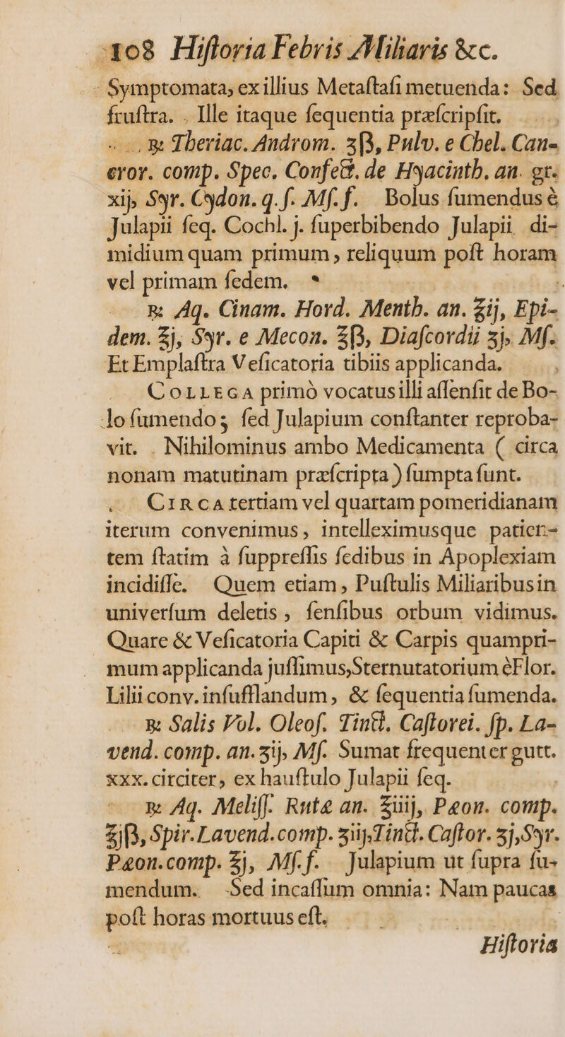 308 Hifloria Febris Ailiaris &amp;c. - Symptomata; ex illius Metaftafi metuenda: Sed, fruftra. . Ille itaque fequentia prefcripfit. —.... « &amp; Tberiac. Androm. 309, Pulv. e Cbel. Can- eror. comp. Spec, ConfeG. de Hyacintb. an. gx. xij Sr. Cdon. q. f. Mff. Bolus fumendusé Julapii feq. Cochl. j. fuperbibendo Julapii di- midium quam primum , reliquum poft horam vcl primam fedem, * | &amp;: Aq. Cinam. Hovd. Mentb. an. £ij, Epi- dem. £j, Sr. e Mecon. 3B, Diafcordii 3j. Mf. Et Emplaftra V eficatoria tibiis applicanda. CorLtEcaA primó vocatusilli affenfit de Bo- lofumendos fed Julapium conftanter reproba- vit. . Nihilominus ambo Medicamenta ( circa nonam matutinam przfcripta ) fumpta funt. Cinca tertiam vel quartam pomeridianam iterum convenimus, intelleximusque paticr- tem ftatim à fuppreflis fcdibus in Apoplexiam incdidiffe. (Quem etiam, Puftulis Miliaribusin univerfum deletis , fenfibus orbum vidimus. Quare &amp; Veficatoria Capiti &amp; Carpis quampri- . mum applicanda juffimusSternutatorium éFlor. Lilii conv. infufflandum, &amp; fequentia fumenda. 5: Salis Vol. Oleof. Tini. Caflorei. fp. La- vend. comp. an.5ij, Mf. Sumat frequenter gutt. xxx. citciter, ex hauftulo Julapii feq. | »: Aq. Meli. Rute an. Süij, Peon. comp. i3, Spir. Lavend.comp. siydind. Caftor. 5j,S*r. P&amp;on.comp. £j, Mf.f. Julapium ut fupra fu- mendum. Sed incaffum omnia: Nam paucas poft horas mortuus eft. | : ^ Hiftoria