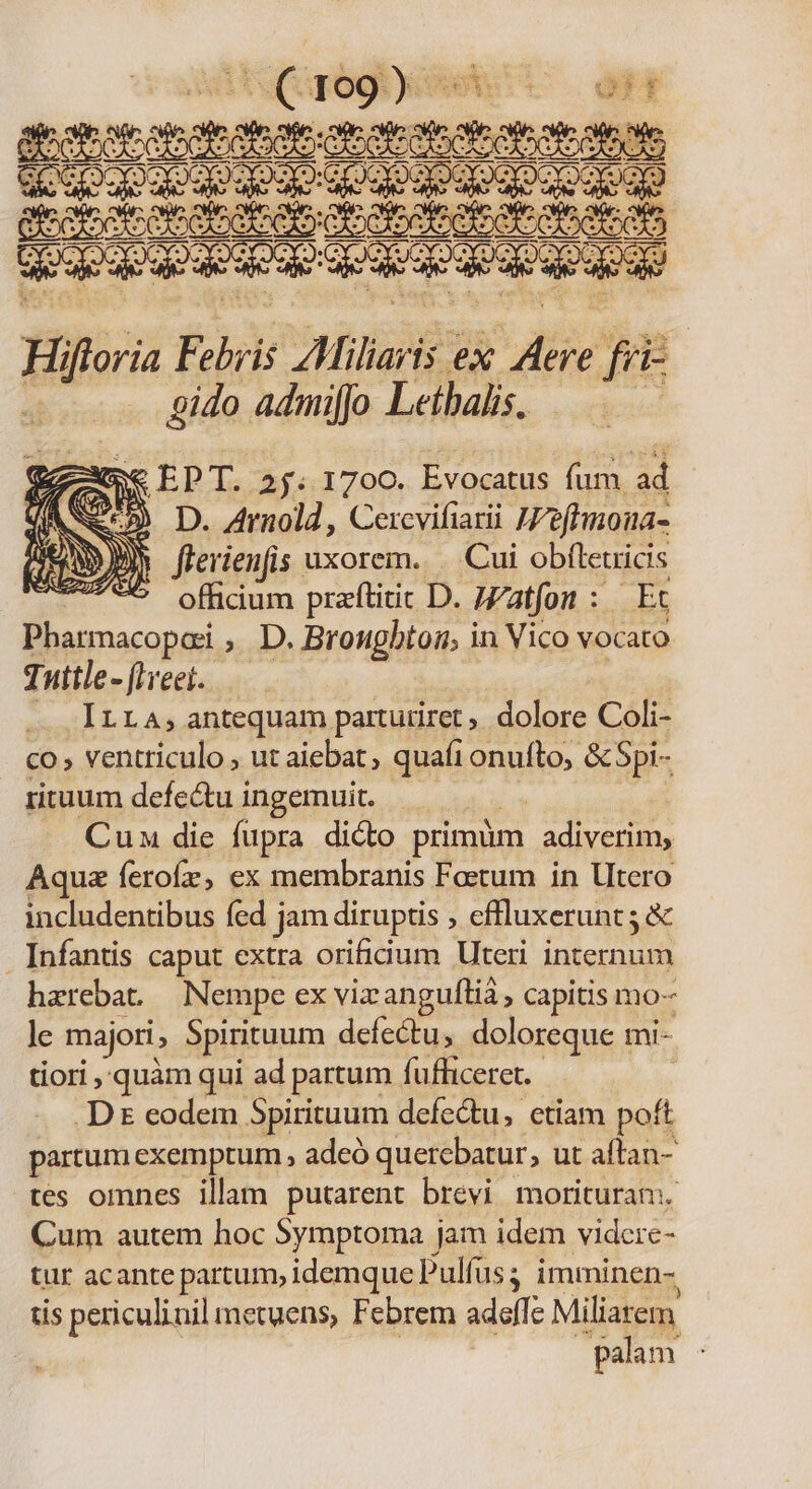 Hifuri Eris Alliaris: ex Jie je fre gido admifjo Letbalis, Se EPT. 2 j; 1700. Evocatus fum ad Nd li D. Arnold , Cercvifiarii Wefhmona- AEN DN flerienfis uxorem. Cui obíletricis TEJ/ATS offidum praftitit D. Watfon :.— Et Pharmacopai , D. Brougbtog; in Vico vocato Tuttle-[iveei..— ILLA; antequam partutiret dolore Coli- co, ventriculo ; ut aiebat, quaft onufto, &amp; Spi- rituum defe&amp;tu i ingemuit. Cun die fupra dicto primüm adiverim, Aquz ferofz, ex membranis Factum in Utero includentibus fed j jam diruptis , efluxerunt5 &amp; . Infantis caput extra orificium Uteri internum harebat — Nempe ex viz anguílià , capitis mo- le majori, Spirituum defectu, doloreque mi- tiori quàm qui ad partum Íuffliceret. .D eodem Spirituum defedtu, ctiam poft partum exemptum , adeó querebatur, ut aftan- tes omnes illam putarent brevi morituran. Cum autem hoc 5ymptoma jam idem vidcre- tur acante partum, idemque Pulfus ; imminen- tis periculinil metuens, Febrem adeffc Miliarem palam ;