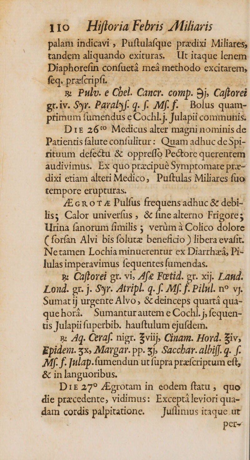 palam indicavi ; Puftulafque przdixi Miliares, tandem aliquando exituras. — Ut itaque lenem Diaphorefin confuetà meà methodo excitarem, &amp; Pulv. e Cbel. Cancr. comp. Sj. Caftorei gr.iv. Syr. Paralyf. q. f- Mf. f- Bolus quam- primum fumendus e Cochl.j. Julapii communis. Dt 26'? Medicus alter magni nominis de Patientis falute confulitur: Quam adhuc deSpi- rituum defectu &amp; oppreffo Pectore querentem audivimus. Ex quo przcipué Symptomate pre- dixi etiam alteri Medico, Puftulas Miliares fuo tempore erupturas. ie 4E cx. 0T &amp; Pulfus frequensadhuc &amp; debi- lis; Calor univerfus , &amp; fine alterno Frigoreg Urina fanorum fimilis ; verüm à Colico dolore (forfan Alvi bis folutz beneficio ) libera evafit. Netamen Lochia minuerentur ex Diarrhzá, Pi- lulas imperavimus fequentes fumendas. | . &amp; Caftorei gr. vi, Afe Feetid. or. xij. Land. Loud. gr. j. 93r. Atripl. q. f- Mf. f. Pilul. no vj. Sumatij urgente Alvo, &amp; deinceps quartà qua- quehorà. Sumanturautem e Cochl. j, fcquen- tis Julapii fuperbib. hauftulum ejufdem. —. &amp; Aq. Ceraf. nigr. Zviij, Cinam. Hord. Ziv; Epidei. 3x, Mavgar. pp. 5j Saccbar. albiff. q. f. Mf. f. Julap.fumendun utfüpra przícriptum eft &amp; in languoribus. D15£ 27? ZEgrotam in eodem ftatu, quo - die przcedente, vidimus: Exceptileviori qua- dam cordis palpitatione. — Juflimus itaque.ut ! per«