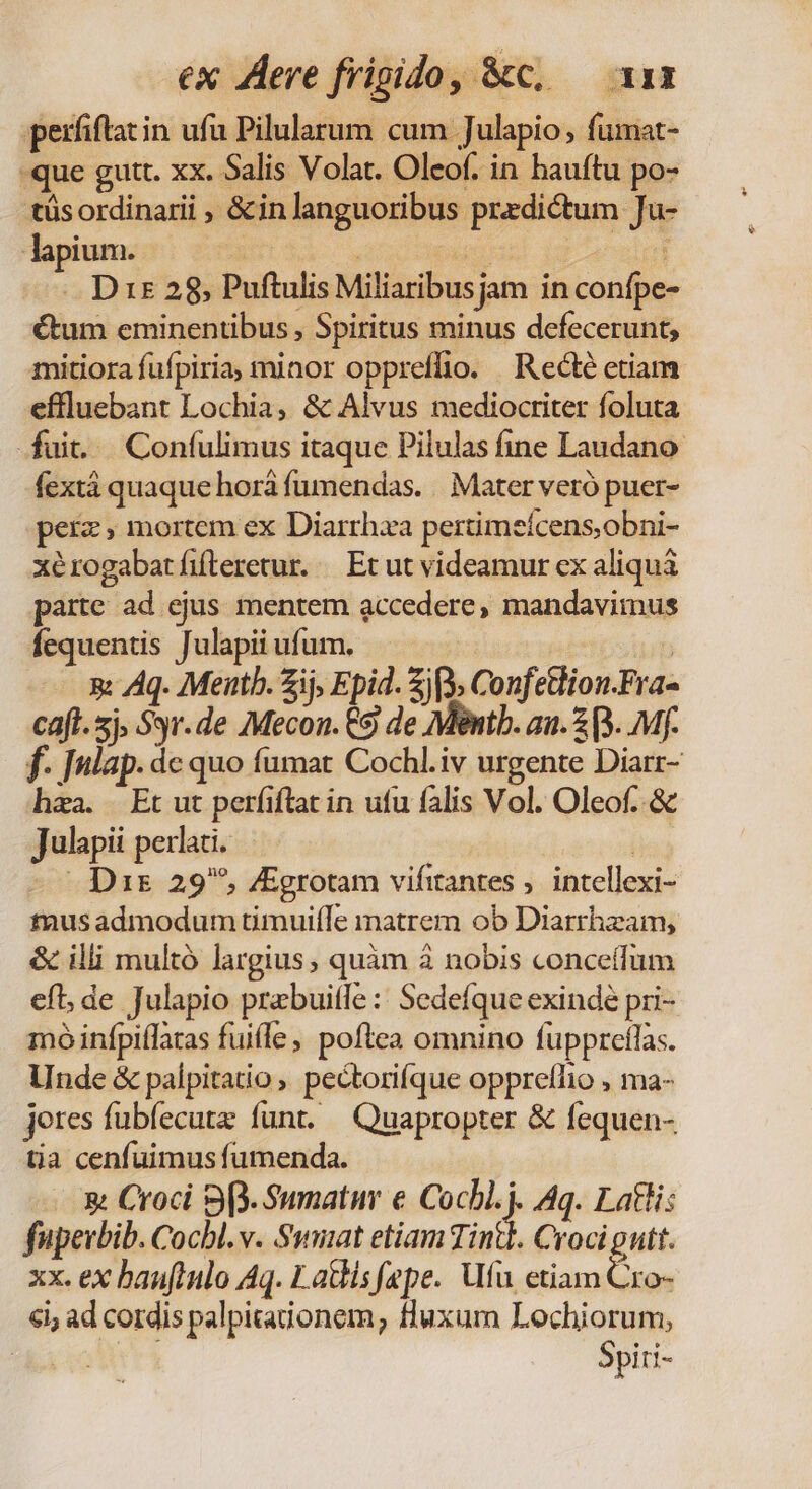 ex Aere frigido, &amp;c, — xs perfiftacin ufa Pilularum cum Julapio , fumat- -que gutt. xx. Salis Volat. Oleof. in hauítu po- tüsordinarii , &amp;inlanguoribus predictum Ju- lapium. | | UNE rice .. Drs 28, Puftulis Miliaribusjam in confpe- €um eminentibus , Spiritus minus defecerunt, mitiora fufpiria, minor oppreflio. Recté etiam eflluebant Lochia, &amp; Alvus mediocriter foluta fuit. Confulimus itaque Pilulas fine Laudano fextá quaque horá fumendas. . Mater veró puer- perz, mortem ex Diarrhza pertimeícens,obni- xérogabatíifteretur. — Et ut videamur ex aliqui parte ad ejus mentem accedere, mandavimus fequentis Julapii ufum. ; 5: Aq. Meth. Zij, Epid. js Confetlion.Fra- caft. sj. Syr.de Mecon. €9 de Mint. au. 3 B... Mf. f. ]ulap. dc quo fümat Cochl.iv urgente Diarr- haa. Et ut perfiftat in utu falis Vol. Oleof..&amp; Julapii perlaci. | - Dis 29, VEgrotam vifitantes ,. intellexi- tnusadmodum timuifle matrem ob Diarrhzam, &amp; illi multó largius, quàm à nobis conceífum efl, de Julapio prebuitfe : Sedefque exindé pri- moó infpiflaras fuiíle, poftea omnino fuppreflas. Unde &amp; palpitatio, pectorifque oppreflio , ma- jeres fubfecutz funt. — Quapropter &amp; fequen- tia cenfuimus fumenda. &amp; Croci 93. Sumati e Cochl.j. Aq. Latli: fuperbib. Cocbl. v. Swniat etiam Tintl. Croci gutt. xx. ex bauflnlo Aq. Latlisfepe. Uu etiam Cro- €i; ad cordis palpitaionem; fluxum Lochiorum; LE cott t Spiri-