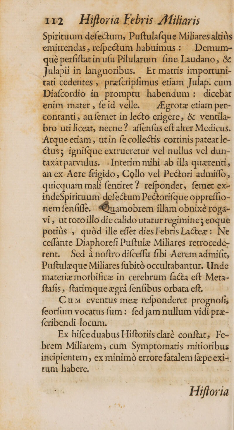 Spirituum defectum, Puftulafque Miliares altis emittendas , refpe&amp;tum habuimus: | .Demum- qué perfiftatin ufu Pilularum fine Laudano, &amp; Julapii in languoribus. — Et matris importuni- tati cedentes , praícripfimus etiam Julap. cum JDiafcordio in promptu habendum : dicebat enim mater, íeid velle. ^ ZEgrotz ctiam per- contanti , an femet in lecto erigere, &amp; ventila- bro utiliceat, necne? affeníus eft alter Medicus. Atque ctiam , utin fe collectis cortinis pateat le- &amp;us; ignifque extrueretur vel nullus vcl dun- taxatparvulus. . Interim mihi ab illa quarenti , an ex Aere frigido, Collo vel Pectori admiffo ; quicquam mali fentiret 7 refpondet, femet ex- indeSpirituum defectum Pectorifque oppreffio- nem feníiffe. «Quamobrem illarn obnixé roga- vi , uttotoillo die calido utatur regimine; eoque potiüs , quód ille effet dies Febris Lactee : Ne ceffante Diaphorefi Puftulz Miliares retrocede- rent. Sed à noftro difceffu fibi Aerem admifit, Puftulzque Miliares fubitó occultabantur. Unde materiz morbifice in cerebrum facta eft Meta- ftafis , ftatimque zgrà fenfibus orbata cft. Cun eventus mez refponderet. prognofi; feorfum vocatus fum: fed jam nullum vidi prz- fcribendi locum. Ex hifceduabus Hiftoriis claré conftat, Fe- brem Miliarem, cum Symptomatis mitioribus incipientem , ex minimo errore fatalem fxpe exi--. tum habere. ' :