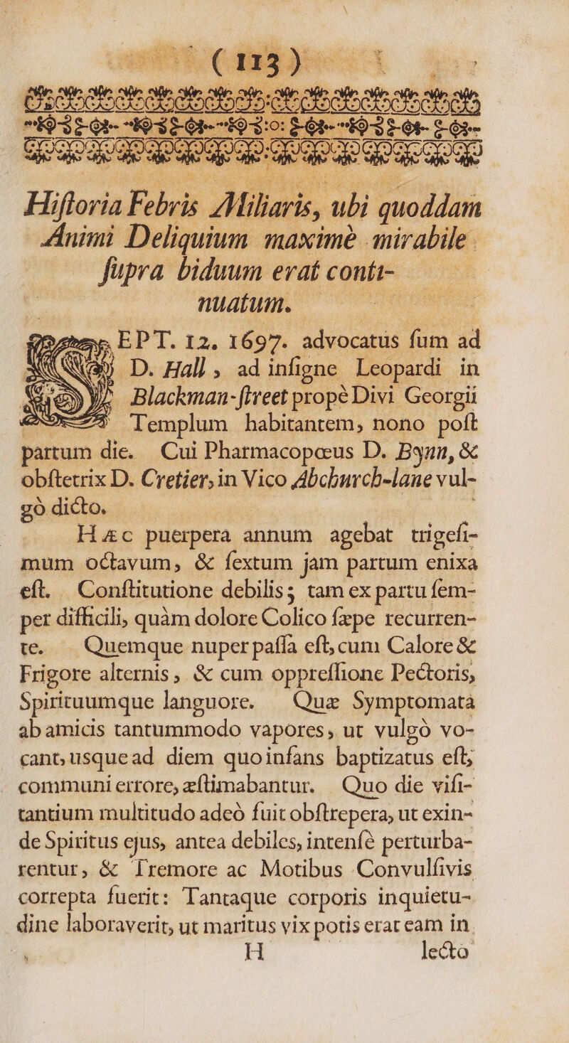 HULDEN OC REPRISE Quee, EPT. 12. 1697. advocatis fum ad : KA 5 D. Hal] , ad infigne Leopardi in Blackman- fiveet prope Divi Georgii Templum habitantem, nono poft per difficili; quàm dolore Colico fpe recurren- te..— Quemque nuper paffa eft; cum Calore &amp; Frigore alternis, &amp; cum oppreflione Pectoris, Spirituumque languore. — Quz Symptomata ab amicis tantummodo vapores, ut vulgó vo- cant usquead. diem quoinfans baptizatus efl; - communierrore zflimabantur. | Quo die vifi- tantium multitudo adeó fuit obflrepera; ut exin- de Spiritus ejus, antea debiles, intenfé perturba- rentur, &amp; TIremore ac Motibus Convulfivis correpta fuerit: Tantaque corporis inquietu- dine laboraverit, ut maritus vix potis erat eam in H | lecto *