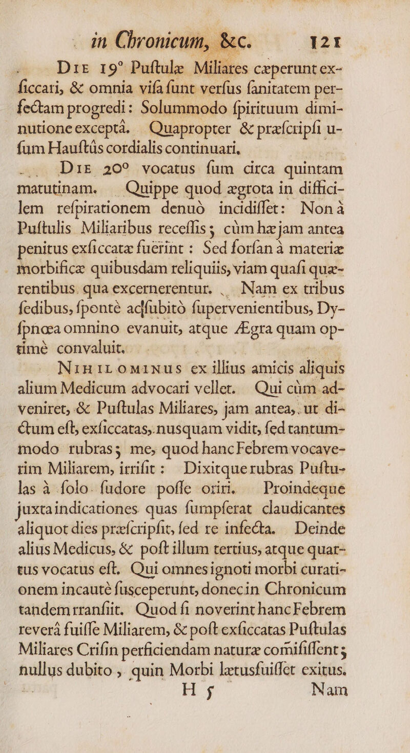 in Chronicum, 8 Dir r9? Puftule. Miliares ceperunt ex- ficcari, &amp; omnia vifa funt verfus fanitatem per- fectam progredi: Solummodo fpirituum dimi- nutioneexceptà. Quapropter &amp; prafcripfi u- fum Hauftüs cordialis continuari, -.. Drs 20? vocatus fum circa quintam matutinam. — Quippe quod agrota in diffici- lem reípirationem denuó incidiffet: Nonà Puítulis Miliaribus receffiss cüm hz jam antea penitus exficcatz fuerint : Sed forfan à materiz morbifice quibusdam reliquiis, viam quafi que- rentibus. qua excernerentur. , Nam ex tribus fcdibus, fponté acffubitó fupervenientibus, Dy- fpnaea omnino evanuit, atque /Egra quam op- timé convaluit. Y ^ NiniLoMimus ex illius amicis aliquis alium Medicum advocari vellet. — Qui cüm ad- veniret, &amp; Puftulas Miliares, jam antea, . ut di- Cum efl exficcatas,. nusquam vidit, fed tantum- modo rubras; me, quod hancFebrem vocave- rim Miliarem, irrifit: | Dixitquerubras Puftu- las à folo. fudore poffe oriri. ^ Proindeque juxtaindicationes quas fumpferat. claudicantes aliquot dies praícripfit, fed re infecta. — Deinde alius Medicus, &amp; poft illum tertius, atque quar- tus vocatus eft. Qui omnesignoti morbi curati- onem incauté fusceperunt, donecin Chronicum tandemirranfiit. Quod fi noverint hancFebrem reverà fuiffe Miliarem, &amp; poft exficcatas Puftulas Miliares Crifin perficiendam naturz comififfent ; nullus dubito ,. quin Morbi ltusfuiffet exitus. í Hy. Nam