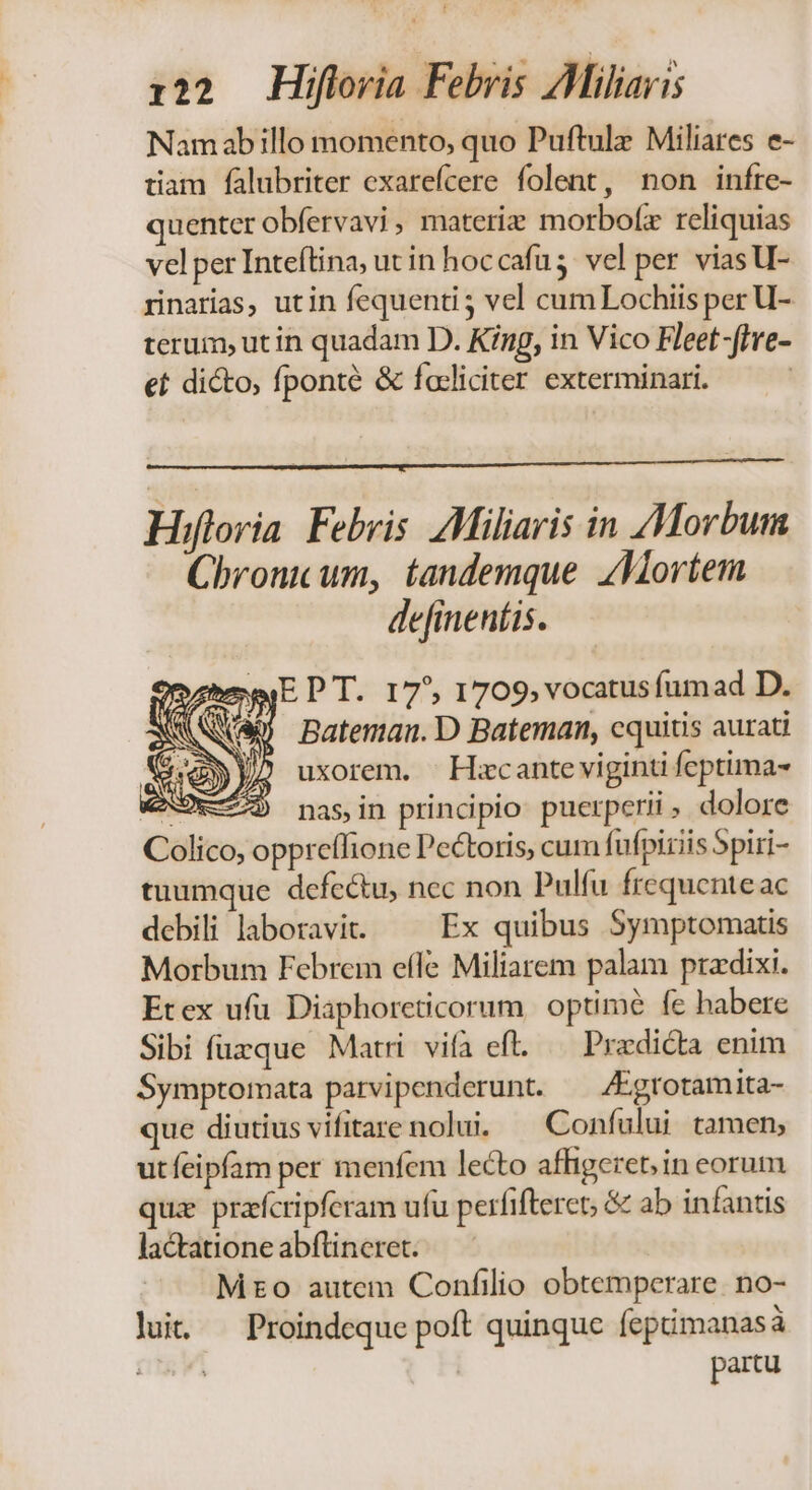 ] 122 Hiflovia Febris AMiliaris Namabillo momento, quo Puftulz Miliares e- tiam falubriter exarefcere folent, non infre- quenter obfervavi, materie morbofz reliquias vel per Inteftina, ut in hoccafu 5: vel per viasU- rinarias, utin fequenti5 vel cum Lochiis per U- terum, ut in quadam D. King, in Vico Fleet-ffre- et dicto, fponté &amp; facliciter exterminari. | Hifloria Febris. Miliaris in Morbum Chronicum, tandemque Mortem de[ineníis. E P T. 17^, 1709; vocatus fumad D. Bateman. D Bateman, cquitis aurati uxorem. — Hxcante viginti feptima Colico, oppreífione Pe&amp;toris, cum fufpiriis Spiri- tuumque defectu, nec non Pulfu frequenteac debili laboravi. — Ex quibus Symptomatis Morbum Febrem efle Miliarem palam ptadixi. Etex ufu Diaphoreticorum. optime fe habere Sibi fuzque Matri vifa efl. — Pradicta enim Symptomata parvipenderunt. — /Egrotamita- que diutius vifitare nolui. — Confului tamen; utfeipfam per menfem lecto affigereb; in eorum quz prafcripferam ufu perfifteret; &amp; ab infantis lactatione abftineret. Mto autem Confilio obtemperare. no- lut. Proindeque poft quinque fepimanasà | partu D ;