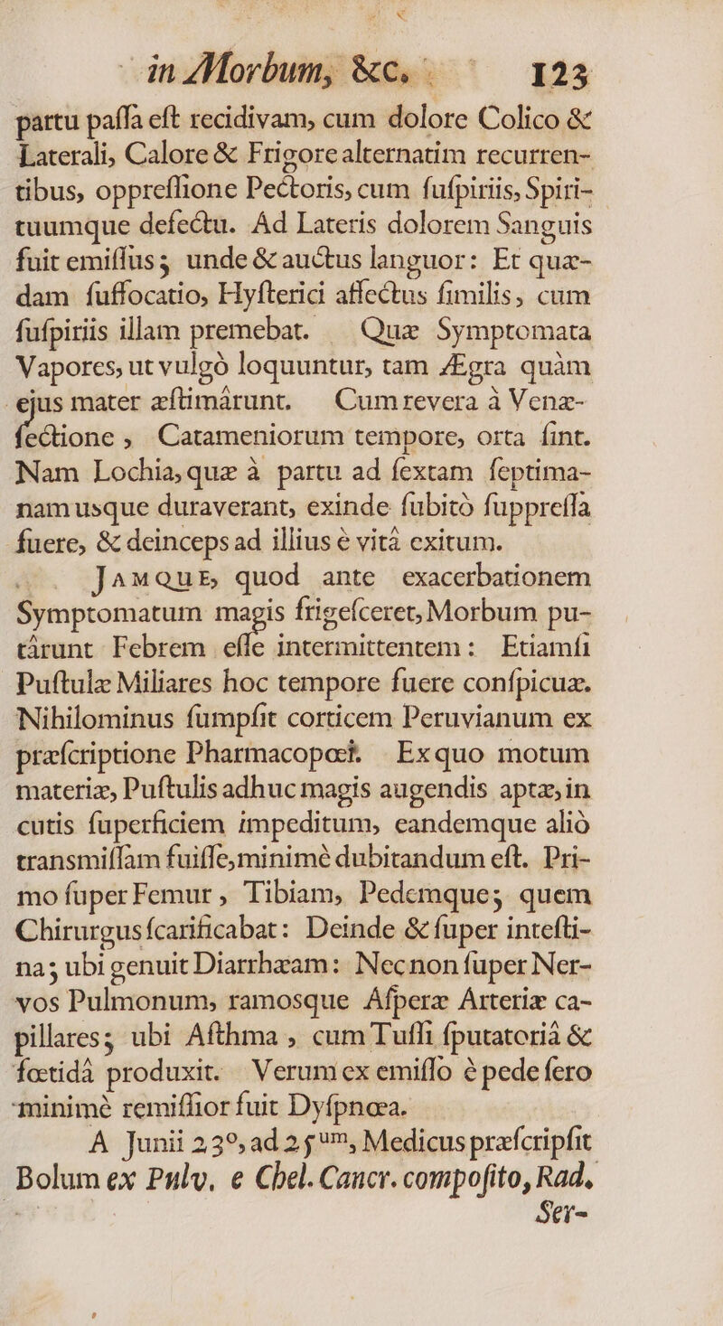 NN inZMorbum, &amp;c. . ^ 123 partu paífa eft recidivam, cum dolore Colico &amp; Laterali, Calore &amp; Frigorealternatim recurren- tibus, oppreflione Pectoris, cum fufpiriis, Spiri- tuumque defectu. Ád Lateris dolorem Sanguis fuit emiffus unde &amp; auctus languor: Et qua- dam fuffocatio, Hyfterici affectus fimilis, cum fufpiriis illam premebat. — Quz Symptomata Vapores, ut vulgó loquuntur, tam ZEgra quàm ejus mater zftimárunt — Cumrevera à Venz- (eCtione , Catameniorum tempore, orta fint. Nam Lochiaquz à partu ad fextam feptima- nam usque duraverant, exinde fubitó fuppreffa fuere, &amp; deinceps ad illius € vit exitum. | J^«Qub quod ante exacerbationem Symptomaturm ees frigeíceret; Morbum pu- türunt Febrem effe intermittentem : | Etiamfa Puftulz Miliares hoc tempore fuere confpicua. Nihilominus fumpfit corticem Peruvianum ex praícriptione Pharmacopos. | Exquo motum materiz, Puftulis adhuc magis augendis apta in cutis fuperfidiem impeditum, eandemque alió transmifTam fuiffe; minimé dubitandum eft. Pri- mo fuper Femur, Tibiam, Pedemque; quem Chirurgusfcarificabat: Deinde &amp; fuper intefti- na5 ubi genuit Diarrhzam: Necnon fuper Ner- vos Pulmonum, ramosque Áfperz Árteriz ca- pilares; ubi Afthma , cum Tufhi fputatorià &amp; fottidà produxit. — Verum ex emiffo à pede fero minimé remiffior fuit Dyfpnaea. | A Junii 239, ad 2 5, Medicus prafcripfit Bolum ex Pulv, e Cbel. Cancr. compofito, Rad, de Ser-
