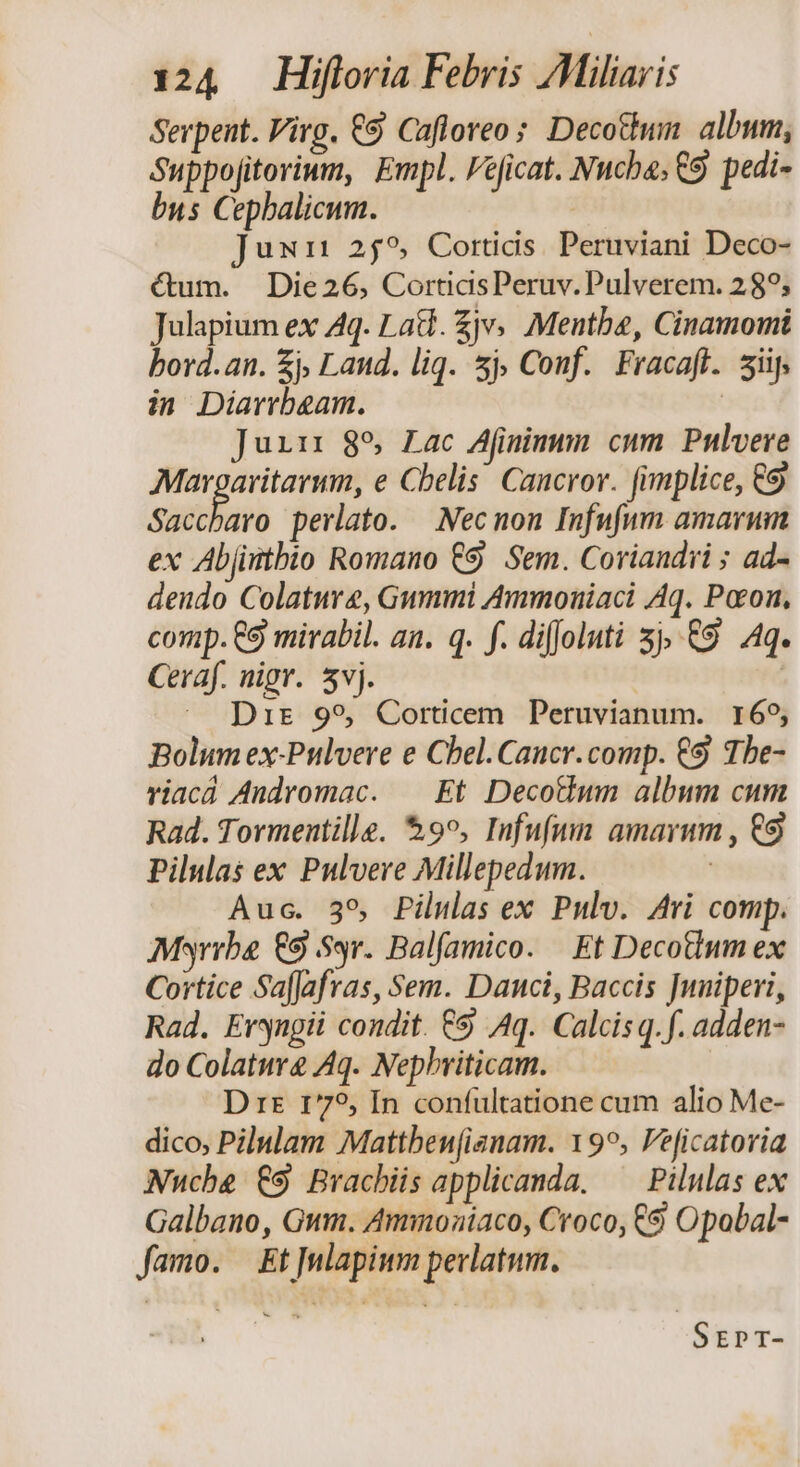 Serpent. Virg. €9 Cafloreo; Decotium. album, Suppojitorium, Empl. Fe[icat. Nucba; €9 pedi- bus Cepbalicum. jux 259, Corticis. Peruviani Deco- Gum. Die26, CortidsPeruv. Pulverem. 289; Julapium ex Aq. Lad. Zjv Mentbe, Cinamomi bord.an. £j, Land. liq. 5j, Conf. Fracaff. sif, in Diarrbeam. | Juin 85 Lac Afimiuum cum Pulvere Md e Cbelis. Caucror. (implice, €9 Saccharo perlato. Nec non Infufnm amarum ex Abjintbio Romano €9 Sem. Coriandri ; ad- dendo Colature, Gummi Ammonuiaci Aq. Pocon, comp. €9 mirabil. an. q. f. diffoluti 3j, £9 Aq. Ceraf. nigr. 5vj. | —. Dis 995, Corticem Peruvianum. 169, Bolum ex-Pulvere e Chel. Caucr. comp. €9 1be- viacà Andromac. | Et Decotwm album cum Rad. Tormentille. $95, Infufun. amarum , €9 Pilulas ex Pulvere Millepedum. | Auc. 35, Pilulas ex Pulv. Ari comp. Msyrrbe €9 Syr. Balfamico. | Et Decotlum ex Cortice SafJafras, Sem. Danci, Baccis Juniperi, Rad. Eryngii condit. €9 Aq. Calcisq. f. adden- do Colature Aq. Nephriticam. D rs 1775, In confültatione cum alio Me- dico, Pilulam Mattben[ianam. 19^, eficatoria Nuche £9 Bracbiis applicanda. — Pilulas ex Galbano, Gum. Amnoniaco, Croco, C9 Opobal- famo. Et]ulapium perlatum. Srrpr-