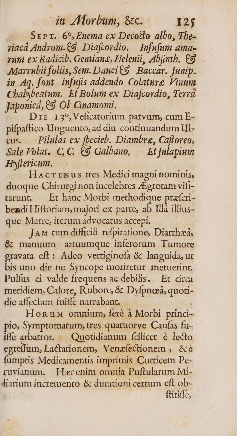 — . Ssrr. 65, Enema ex DecoBo albo, The- riacá Androm.€9. Diafcordio. | Infufum ama- rum ex Radicib. Geutiang, Helenii, Ab(intb. €9. Marrubii foliis, Sem. Dancl £9 Baccar. [unip. in Aq. font. infujis addendo Colature Vinum Chalybeatum. Et Bolum ex Diafcordio, Terrá Japouicá, 69. OL Cinamomi. Dir 1i39,Veíicatorium parvum, cum E- pifpaftico Unguento, ad diu continuandum Ul- cus. — Pilulas ex [pecieb. Diambre, Cafforeo, Sale Folat. C, C. €9 Galbano, — EtJnlapium Hftericum. i Hacrrmus tres Medici magni nominis, duoque Chirurgi non incelebres ZEgrotam vifi- tarunt. — Et hanc Morbi methodique praícri- bendi Hiftoriam, majori ex parte, ab Illà illius- que Matre; iterum advocatus accepi. J^» tum difficili refpiratione, Diarrhzá, &amp; manuum artuumque inferorum Tumore gravata eft: Adeo vertiginofa &amp; languida, ut bis uno die ne Syncope moriretur metuerint. Pulfus ei valde frequens ac debilis... Et circa meridiem, Calore, Rubore, &amp; Dyfpncá, quoti- die affectam fuiffe narrabant. | Honuw omnium, feré à Morbi princi- pio, Symptomatum; tres quatuorve Caufas fu- ille arbatror. — Quotidianum fcilicet é lecto egré(fum, Lactationem, Venafectionem ,. &amp;&amp; fumptis Medicamentis imprimis Corticem Pe- ruvianum. Hzcenim omnia Puftularum Mi- Jiarium. incremento &amp; durationi certum eft ob- | ftitifle,