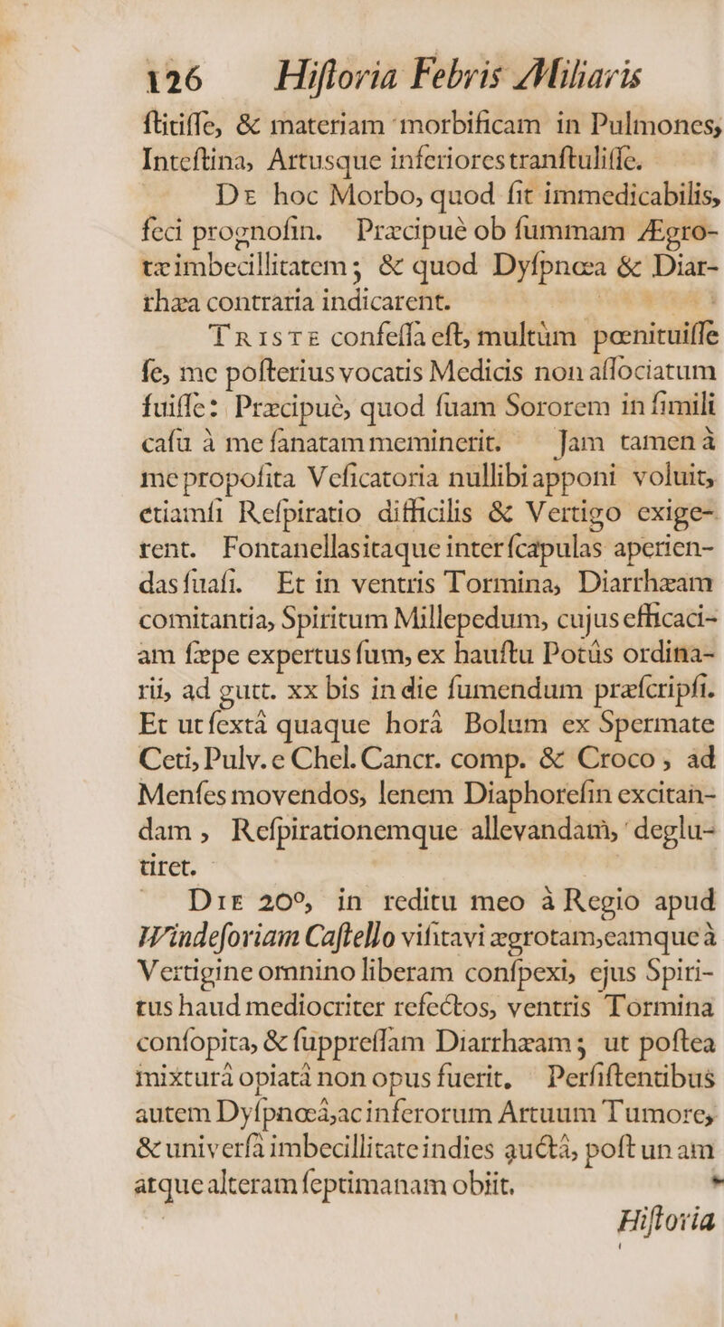 ftitiffe, &amp; materiam morbificam in Pulmones; Inteftina; Artusque inferiorestranftuliffc. Dz hoc Morbo, quod fit immedicabilis, feci prognofin. Przcipué ob fummam ZEgro- tximbecillitatem ; &amp; quod Dyfpnoza &amp; D ihza contraria thdicur dit Tnisr£ confeífa eft; multüm 'pornicuiff fe; mc pofterius vocatis Medicis non allociatum fuiffc: Precipué, quod fuam Sororem in fimili cafu à me fanatam meminerit. — Jam tamená me propofita Veficatoria nullibiapponi voluit, etiamfi Refpiratio difficilis &amp; Vertigo exige- rent. Fontanellasitaque interícapulas aperien- dasfuafi. Et in ventris Tormina, Diarrhzam comitantia, Spiritum Millepedum, cujus efficaci- am fepe expertus fum, ex hauftu Potás ordina- rii, ad gutt. xx bis indie fumendum prafcripfi. Et utfextà quaque horà Bolum ex Spermate Ceti, Pulv. e Chel. Cancr. comp. &amp; Croco , ad Menfes movendos, lenem Diaphorefin excitan- dam, Refpirationemque allevandamy deglu- tiret. Dir 209, in reditu meo à Regio apud Windeforiam Caftello vifitavi agrotam,camque à Vertigine omnino liberam confpexi, ejus Spiti- tus haud mediocriter refectos, ventris Tormina confopita, &amp; fuppreffam Diarrhzam ut poftea mixturá opiatànonopusfuerit, —Perfiftentibus autem Dyfpnoeá;ac inferorum Artuum Tumore; &amp; univerfa imbecillitate indies guctá, poft un am aque alteram feptimanam obiit. » Hiflotia