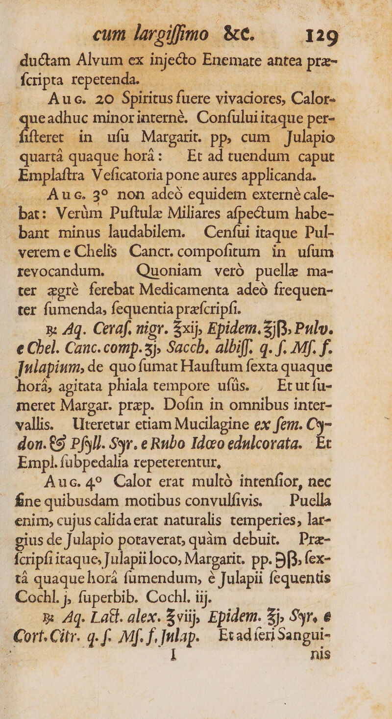 em E cum larojimo &amp;e. ^ 129 ductam Alvum ex injecto Enemare antea prz- Ícipta repetenda. — - 5 Aus. 20 Spiritus fuere vivaciores, Calor- queadhuc minorinterné. Confului itaque per- fifteret in ufu Margarit pp, cum Julapio quartà quaque horá: — Et ad tuendum caput Emplaflra V eficatoria pone aures applicanda. ..... Auc. 3? non adcó equidem externé cale- bat: Verüm Puftulz Miliares afpectum habe- bant minus laudabilem. — Cenfui itaque Pul- verem e Chelis. Cancr. compofitum in ufum revocandum. — Quoniam veró puelle ma- ter agré ferebat Medicamenta adeó frequen- ter fumenda, fequentia praícripfi. | g Aq. Ceraf. nigr. $xij, Epidem. Sj), Pulv. e Cbel. Cauc. comp. sj, Saccb, albiff. q. f. Mp. f. [nlapium, de quo fumat Hauftum fexta quaque horá; agitata phiala tempore ufüs. . Etutfu- meret Margar. przp. Dofin in omnibus inter- vallis. Uteretur etiam Mucilagine ex fem. C3- don.€9 Pfsl]. S9. e Rubo Idco edulcorata. | Et Empl. fübpedalia repeterentur, | Auc.4? Calor erat multó intenfior, nec - finequibusdam motibus convulfivis. — Puella enim, cujus calidaerat naturalis temperies, lar- gius de Julapio potaverat, quàm debuit. Prz- fcripfi itaque, Julapii loco, Margarit. pp. 9[3, fex- tá quaque horá fumendum, é Julapii fequents Cochl. j; fuperbib. Cochl. iij. p Aq. Latt. alex. $viij, Epidem. Zj, 93r, € Cort. Citr. q. f. Mf. f. |ulap. | Evad íeri Sangui- - ! nis