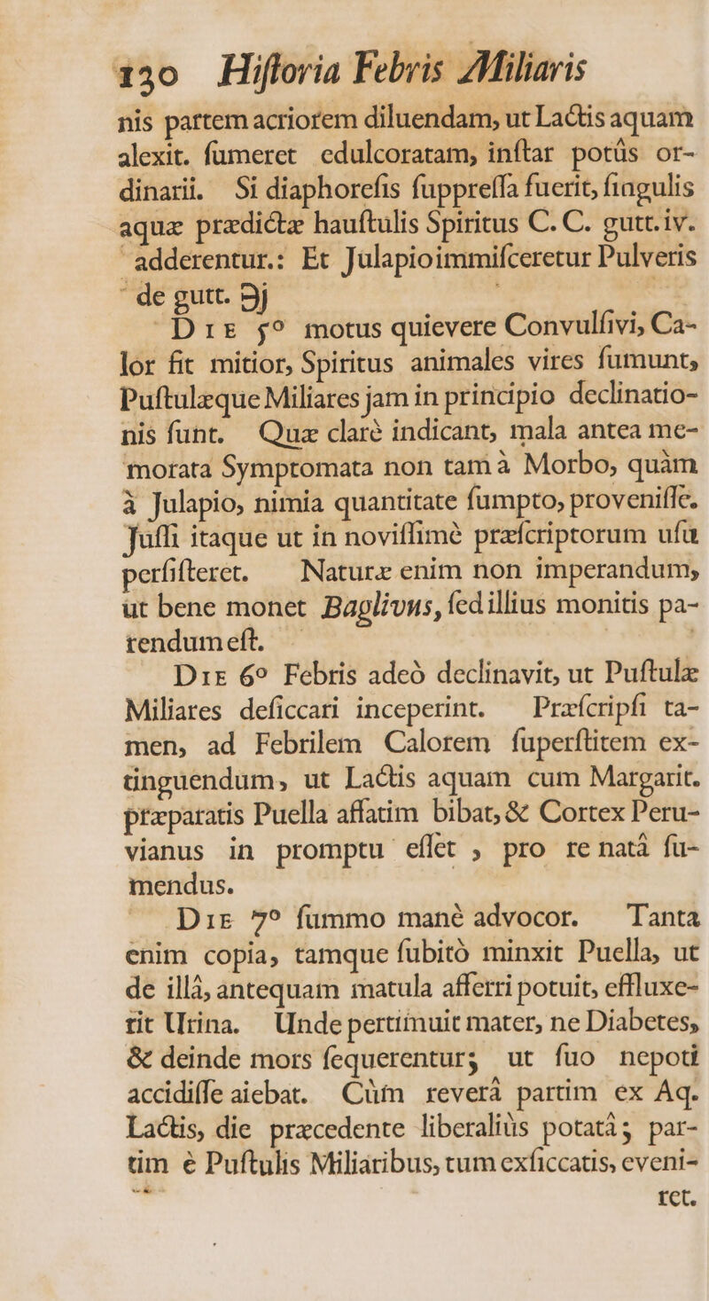 nis partem acriorem diluendam, ut Lactis aquam alexit. fumeret edulcoratam, inftar potüs or- dinari. Si diaphorefis fuppreffa fuerit, fiagulis aqua przdictz hauftulis Spiritus C. C. gutt.iv. adderentur.: Et Julapioimmifceretur Pulveris : de gutt. 9j  Drs 5? motus quievere Convulfivi, Ca- lor fit mitior, Spiritus animales vires fumunt; Puftulzque Miliares jam in principio declinatio- nis funt. Quz claré indicant, mala antea me- morata Symptomata non tamà Morbo, quàm à Julapio, nimia quantitate fumpto, proveniffe. Jufli itaque ut in noviffimé prafcriptorum ufu perfifteret. — Naturx enim non imperandum; ut bene monet Bagliuus, fcd illius monitis pa- rendumeft. — | Dr 69 Febris adeó declinavit, ut Puftulz Miliares deficcari inceperint. ^ Pracripfi ta- men, ad Febrilem Calorem fuperftitem ex- tinguendum, ut Lactis aquam cum Margarit. praeparatis Puella affatim bibat; &amp; Cortex Peru- vianus in promptu eílet , pro re natà fu- mendus. Dir 7? fummo mané advocor. — Tanta enim copia, tamque fubitó minxit Puella, ut de illà, antequam matula afferri potuit, effluxe- tit Urina. Unde pertiimuit mater, ne Diabetes, &amp; deinde mors fequerentur; ut fuo nepoti acdidiffe aiebat. —Cüm reverá partim ex Aq. Lactis die pracedente liberalis potatài; par- tim € Puftulis Miliaribus, tum exficcatis, eveni- | tet.