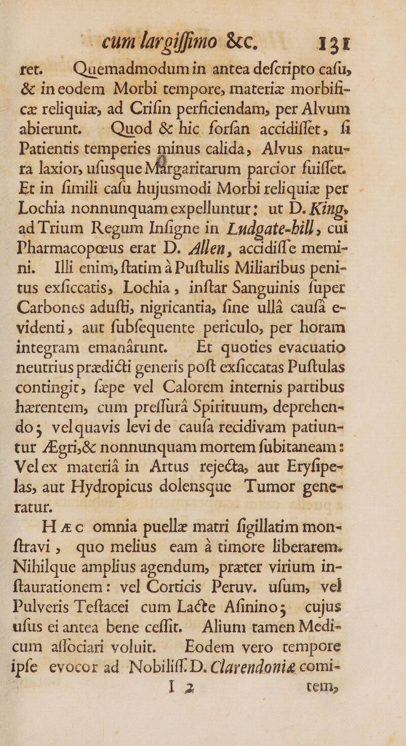 - eum largiffino &amp;c. 151 ret. — Quemadmodumin antea defcripto cafu, &amp; ineodem Morbi tempore, materiz morbifi- cz rcliquiz, ad Crifin perficiendam, per Alvum abierunt. | Quod &amp; hic forían accdidiffet, f Patientis temperies minus calida, Alvus. natu- ra laxior, ufusque Maárgaritarum parcior fuiffet. Et in fimili cafu hujusmodi Morbi reliqui per Lochia nonnunquam expelluntur; ut D. King, ad Trium Regum Infigne in Latdgate-bil] , cui Pharmacopeeus erat D. 4llen, acadiffe memi- ni Illi enim; ftatim à Puftulis Miliaribus peni- tus exficcatis, Lochia, inftar Sanguinis fuper Carboncs adufti, nigricantia, fine ullà caufa e- videnti, aut fubfequente periculo, per horam integram emanárunt. — Et quoties evacuatio neutrius predicti generis poft exficcatas Puftulas contingit; fzpe vel Calorem internis partibus haerentem, cum preffurà Spirituum, deprehen- dos velquavis levi de cauía recidivam patiun- - tur ZEgri,&amp; nonnunquam mortem fubitaneam : Velex materiá in Artus rejecta, aut Eryfipe- las, aut Hydropicus dolensque. Tumor gene- ratut. H «c omnia puelle matri figillatim mon- flravi, quo melius eam à timore liberarem. Nihilque amplius agendum, prater virium in- flaurationem: vel Cortidis Peruv. ufum, vel Pulveris Teftacei cum Lacte Afinino3 cujus ufus ei antea bene ceffi. — Alium tamen Medi- cum afílociari voluit. ^ Eodem vero tempore iple evocor ad Nobiliff. D. Clarendoni comi- x I 3 ten,