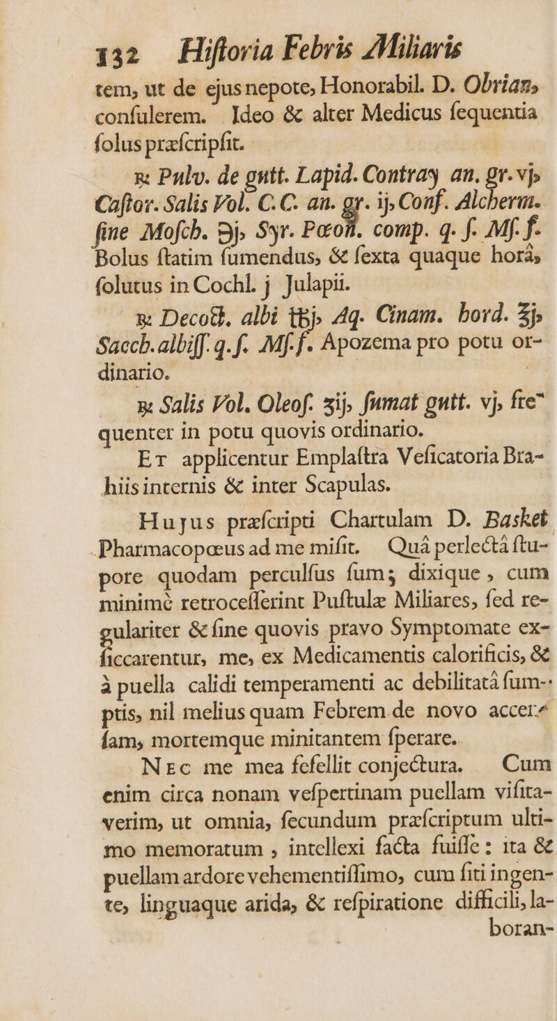 tem, ut de ejusnepote, Honorabil. D. Obriaz, confülerem. deo &amp; alter Medicus fequentia folus praícripfit. x: Pulv. de gutt. Lapid. Contras an. ^ vj Caflor. Salis Fol. C. C. an. g ij Conf. Alcberim. fie Mofcb. Bj Syr. Paros. comp. q. f. Mf. f- Bolus ftatim fumendus, &amp; fexta quaque hor; folutus in Cochl. j Julapii. x Decott, albi t&amp;j» 4q. Cinam. bord. j» Saccb.albiff. q. f. .Mf-f. Apozema pro potu or- dinario. x Salis Vol. Oleof. sij fumat gutt. vj, fte quenter in potu quovis ordinario. Er applicentur Emplaítra Veficatoria Bra- hiis internis &amp; inter Scapulas. Hujus prafcipti Chartulam D. Basket .Pharmacopoeus ad me mifit | Quá perledtá ftu- pore quodam perculfus fum; dixique , cum minime retrocefferint Puftule Miliares, fed re- ulariter &amp; fine quovis pravo Symptomate ex- Fe aim me, ex Medicamentis calorificis, &amp; àpuella calidi temperamenti ac debilitatà fum-- ptis nil melius quam Febrem.de novo accer^ Íam, mortemque minitantem fperare. Ntc me mca fcfellit conjectura. Cum enim circa nonam vefpertinam puellam vifita- verim, ut omnia, fecundum przfcriptum ulti- mo memoratum , intellexi facta fuiffe: ita &amp; puellam ardore vehementiffimo, cum fiti ingen- te; linguaque arida, &amp; refpiratione ig d la- Oran-