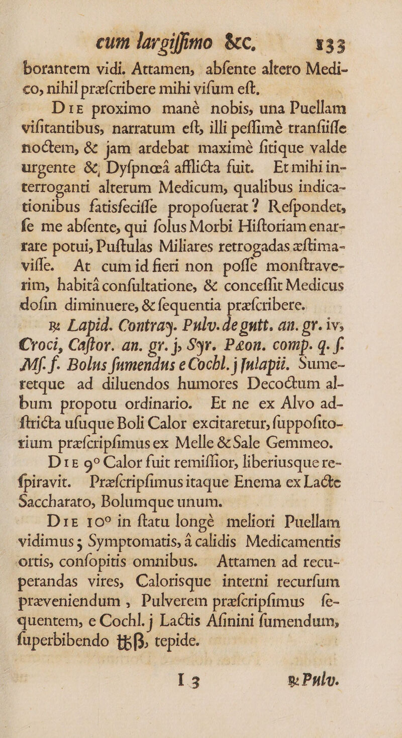 borantem vidi. Attamen, | abfente altero Medi- co, nihil preícribere mihi vifum eft, Drr proximo mané nobis, una Puellam vifitantibus, narratum eft, illi peffimé tranfiffe noctem, &amp; jam ardebat maximé fitique valde urgente &amp;, Dyfpncá afflidta fuit. | Ec mihi in- terroganti alterum Medicum, qualibus indica- tionibus fatisfeciffe propofuerat? Refpondet, fe me abfente, qui folus Morbi Hiftoriam enar- rare potui, Puftulas Miliares retrogadas xftima- ville. At cumidfieri non poffe monftrave- rim, habità confultatione, &amp; conceffit Medicus dofin diminuere, &amp; fequentia prafcribere. m Lapid. Contra. Pulv.de gntt. aa. gr. iv; Croci, Caftor. an. gr. j $9r. Pon. comp. q. f. Mf. f. Bolus fumendus e Cocbl. j ulapii. Sume- retque ad diluendos humores Decoctum al- bum propotu ordinario. Et ne ex Alvo ad- ftricta ufuque Boli Calor excitaretur, fuppofito- tium przfcripfimusex Melle &amp; Sale Gemmeo. Dt5 9? Calor fuit remiffior, liberiusque re- fpiravi. — Prafcripfimusitaque Enema ex Laóte Saccharato, Bolumque unum. Dt 10? in flatu longé. meliori. Puellam vidimus 5 Symptomatis, à calidis Medicamentis ortis, confopitis omnibus. — Attamen ad recu- perandas vires, Calorisque interni recurfum praveniendum , Pulverem przfcripfimus — fe- quentem, e Cochl. j Lactis Afinini íaumendum; fuperbibendo tpi. tepidc. st I3 g Polv.