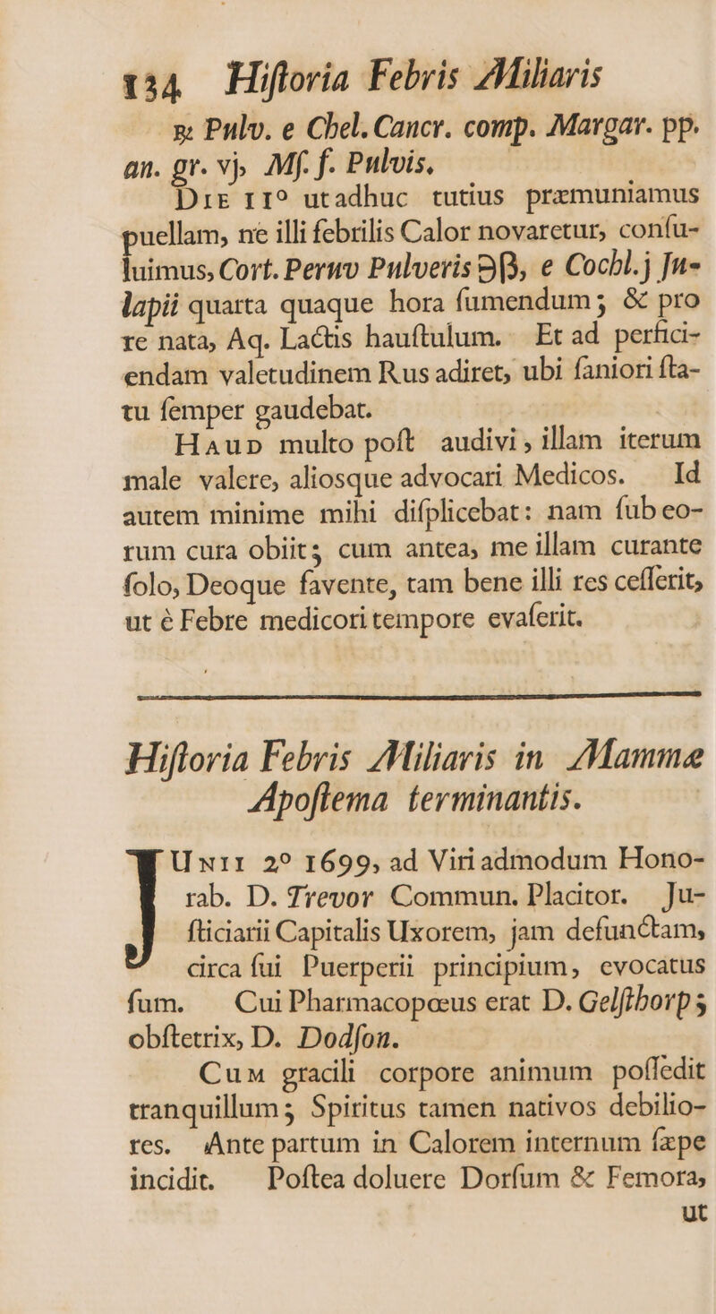 g Pulv. e Chel. Caucr. comp. Marga. pp. an. gr. vj. Mf. f. Pulvis, DrE r1? utadhuc tutius premuniamus uellam, ne illi febrilis Calor novaretur, confu- luimus, Cort. Peruv Pulveris 99, e Cocbl.j Ju- lapii quarta quaque hora fumendum; &amp; pro re nata, Aq. Lactis hauftulum. — Et ad. perfici- endam valetudinem Rus adiret, ubi faniori fta- tu femper gaudebat. | Haup multo poft! audivi, illam iterum male valere, aliosque advocari Medicos. — Id autem minime mihi difplicebat: nam fub eo- rum cura obiit cum antea; me illam curante folo, Deoque favente, tam bene illi res cefferit, ut é Febre medicori tempore evaferit. Hifloria Febris AMiliaris in. Mamme Apoflema terminantis. | U xir 2? 1699, ad Viri admodum Hono- rab. D. Trevor Commun. Pladtor. —Ju- fliciarii Capitalis Uxorem, jam defunctam, drcafíui Puerperi principium, evocatus fum. — Cui Pharmacopoeus erat D. Gelfiborp 5 obftetrix, D. Dodfon. Cun gradli corpore animum poffedit tranquillum; Spiritus tamen nativos debilio- res. Ante partum in Calorem internum fxpe incidi. ^ Poftea doluere Dorfum &amp; Femora ut