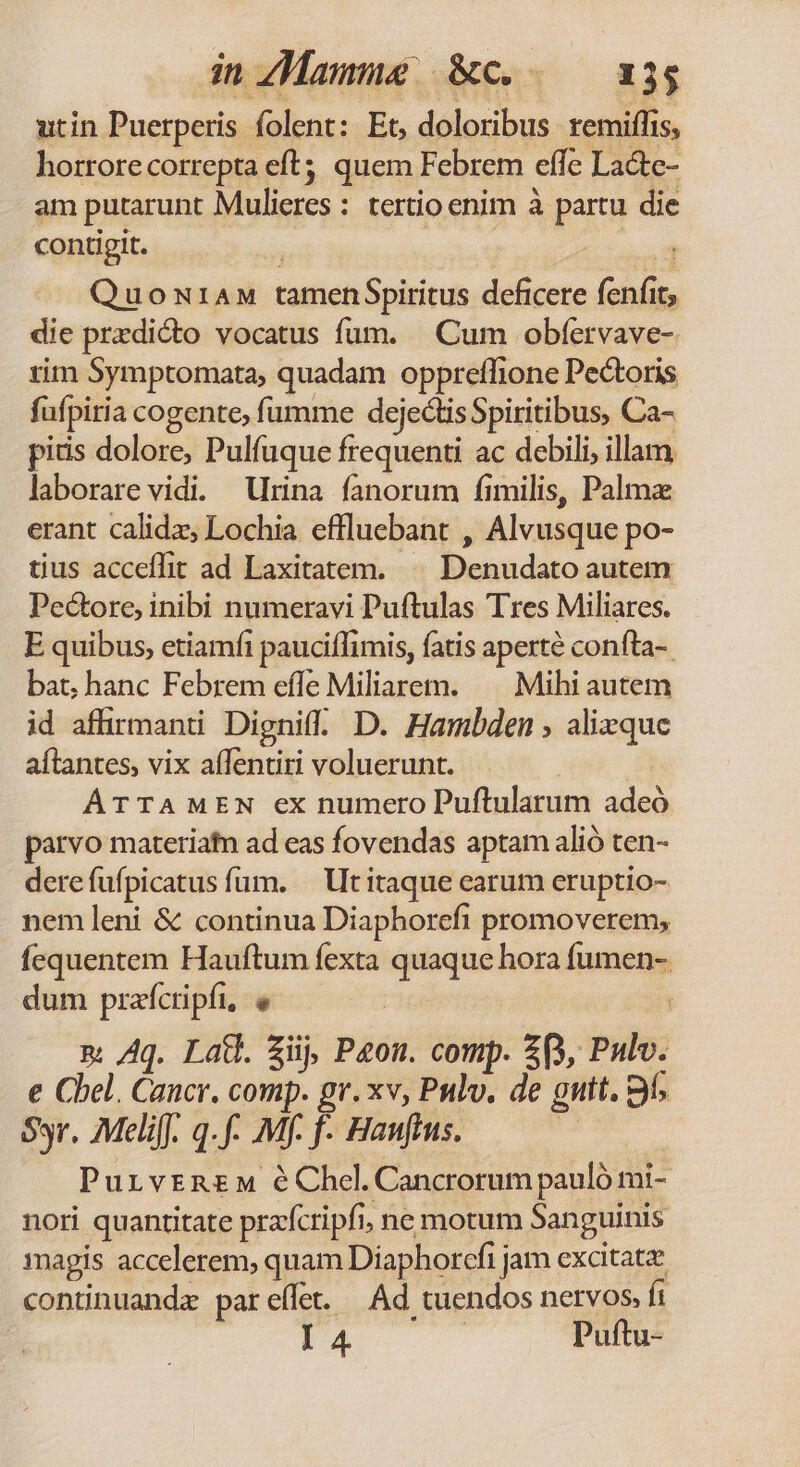 inzMamme &amp;c.. — a3$ utin Puerperis folent: Et, doloribus. remiffis, horrore correpta eft; quem Febrem effe Lacte- am putarunt Mulieres : tertio enim à partu die contigit. P» Quon:1AM tamenSpiritus deficere fenfit, die przdicto vocatus fum. | Cum obfervave- rim Symptomata, quadam oppreflione Pectoris fufpitia cogente, fumme dejectisSpiritibus, Ca- pitis dolore, Pulfuque frequenti ac debili, illam laborare vidi. Urina fanorum fimilis, Palme erant calidz, Lochia effluebant , Alvusque po- tius acceflit ad Laxitatem. ^^ Denudato autem Pe&amp;ore, inibi numeravi Puftulas Tres Miliares. E quibus, etiamfi pauciffimis, fatis aperte confta-. bat; hanc Febrem effe Miliarem. —— Mihi autem id affirmanti Dignif. D. Hambden , alizque aítantes, vix affentiri voluerunt. | ATTAMEN ex numero Puftularum adeó parvo materiatn ad eas fovendas aptam alió ten- derefufpicatus fum. — Ut itaque earum eruptio- nem leni &amp; continua Diaphorefi promoverem, fequentem Hauftum fexta quaque hora fumen- dum prafcripfi, e &amp;; Aq. Lad. zii, Peon. comp. 2p, Pulv. e Cbel. Cancr. comp. gr. xv, Pulv. de guit. 3i; Sr. Meliff. qf. Mf- f- Hauffus. | PurvrR£M éChel.Cancrorum pauló mi- nori quantitate pracripfi, ne motum Sanguinis magis accelerem, quam Diaphorcfi jam excitat continuandz pareílet. Ad tuendos nervos. fi