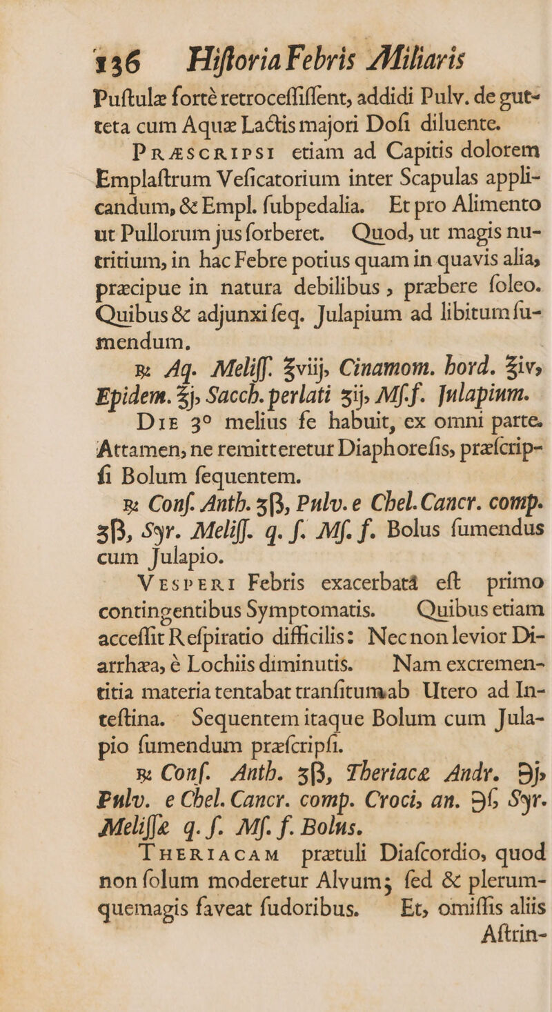 Puftulz forté retroceffiffent, addidi Pulv. de gut- teta cum Aquz Ladtis majori Dofi diluente. PnazscRIPSI ctiam ad Capitis dolorem Emplaftrum Veficatorium inter Scapulas appli- candum, &amp; Empl. fubpedalia. | Et pro Alimento ut Pullorum jusforbere. — Quod; ut magis nu- tritium, in hac Febre potius quam in quavis alia; precipue in natura debilibus , prebere foleo. Quibus &amp; adjunxifeq. Julapium ad libitum fu- mendum. m ^q. Meliff. £viij; Cinamom. bord. $iv; Epidem. 2j, Saccb. perlati ij; Mff. ]ulapium. Dir 3? melius fe habuit, ex omni parte. Attamen; ne remitteretut Diaphorefis, praícrip- fi Bolum fequentem. x: Conf. Antb. 5(3, Pulv. e Cbel.Caacr. comp. 5p, Sr. Meli. q. f. Mf. f. Bolus fumendus cum Julapio. VrspERI Febris exacerbatá eft primo contingentibus Symptomatis. — Quibusetiam acceffit R efpiratio difficilis: Necnon levior Di- arrhza, é Lochiis diminutis. — Nam excremen- titia materia tentabat tranfitumab | Utero ad In- teftina.« Sequentem itaque Bolum cum Jula- pio fumendum prafcripfr. m Conf. Antb. s, Tberiace Andr. Sj Pulv. e Cbel. Cancr. comp. Croci, an. 9f; Sr. Meliffe q. f. Mf. f. Bolus. THtRIiAcAM pratuli Diafcordio, quod non folum moderetur Alvum; fed &amp; plerum- quemagis faveat fudoribus. ^ Et, omiffis aliis Aftrin-