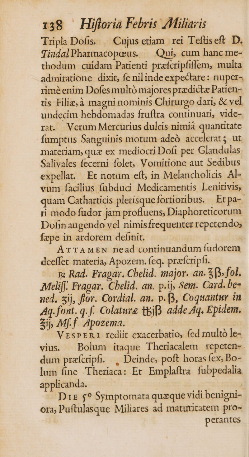 TriplaDofis. — Cujus etiam rei Teftiseft. D. diudalPharmacopaeus. ^ Qui, cum hanc me- thodum cuidam Patienti praífcripfiffem, multa admiratione dixit, fe nilinde expectare: nuper- riméenim Dofes multó majores przdictz Patien- tis Fili; à magni nominis Chirurgo dari, &amp; vel undecim hebdomadas fruftra continuari, vidc- rat. Verum Mercurius dulcis nimiá quantitate fumptus Sanguinis motum adeó accelerat; ut materiam, quz ex mediocri Dofi per Glandulas Salivales fecerni folet, Vomitione aut Sedibus expellat. — Et notum eft, in Melancholidis Al- vum facilius fübduc Medicamentis Lenitivis, quam Catharticis plerisquefortioribus. Etpa-. ri modo fudor jam profluens, Diaphoreticorum Dofin augendo vel nimis frequenter repetendo; fzpe in ardorem definit. ATTAMEN nead continuandum fudorem deeffet materia, Apozem. feq. pracfcripfi. &amp;: Rad. Fragar. Cbelid. major. au. f fol. Meliff. Fragar. Cbelid. an. p.ij, Sem. Card. bes ned. ij, flor. Covdial. an. p. [, Coquautur in Aq. font. q. f. Colature tij. adde Aq. Epidem. Zi» Mf-f. Apozema. VzsPERI rediit exacerbatio, fed multó le- vius. Bolum itaque Theriacalem repeten-. dum prafcripfi. . Deinde, poft horas fex; Bo- lum fine Theriaca: Et Emplaflrra. fubpedalia applicanda. | Drs $? Symptomata quzque vidi benigni- ora; Puftulasque Miliares ad maturitatem pro- perantes