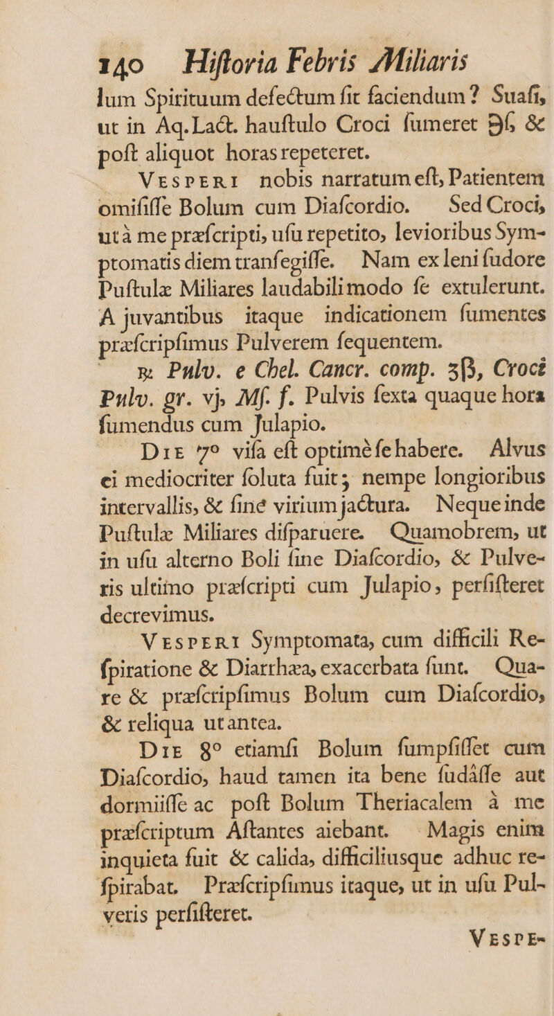lum Spirituum defe&amp;um fit faciendum ?. Suafi, ut in Aq. Lact. hauftulo Croci. fumeret Bf &amp; poft aliquot horas repeteret. VrsPERI nobis narratum efl Patientem omififfe Bolum cum Diafcordio. ^ Sed Croci, utà me przfcripti, ufu repetito, levioribus Sym- ptomatis diem tranfegiffe. — Nam ex leni fudore Puftulz Miliares laudabili modo fe extulerunt. A juvantibus itaque indicationem fumentes prafcripfimus Pulverem fequentem. x Pnlv. e Chel. Cancr. comp. 5(3, Croci Pulv. gr. vj, Mf. f. Pulvis fexta quaque hora fumendus cum Julapio. Dit 7? vifa eft optiméfehabere. — Alvus ci mediocriter foluta fuit; nempe longioribus intervallis, &amp; finé virium jactura. Nequeinde Puftule Miliares difparuere. Quamobrem, ut in ufu alterno Boli fine Diafcordio, &amp; Pulve- ris ultimo prafcripti cum Julapio, perfifteret decrevimus. VEsPERI Symptomata, cum difficili Re- fpiratione &amp; Diarrhza, exacerbata funt..— Qua- re &amp; praícripfimus Bolum cum Diaícordio; &amp; reliqua utantea. Dir 89 etiamfi Bolum fumpfiffet cum Diaícordio, haud tamen ita bene fudáffe aut dormiiffe ac poft Bolum Theriacalem à me praícriptum Aftantes aiebant. — Magis enim inquieta fuit &amp; calida, difficiliusque adhuc re- fpirabat — Prafcripfimus itaque, ut in ufu Pul- veris perfifteret. VESDE-