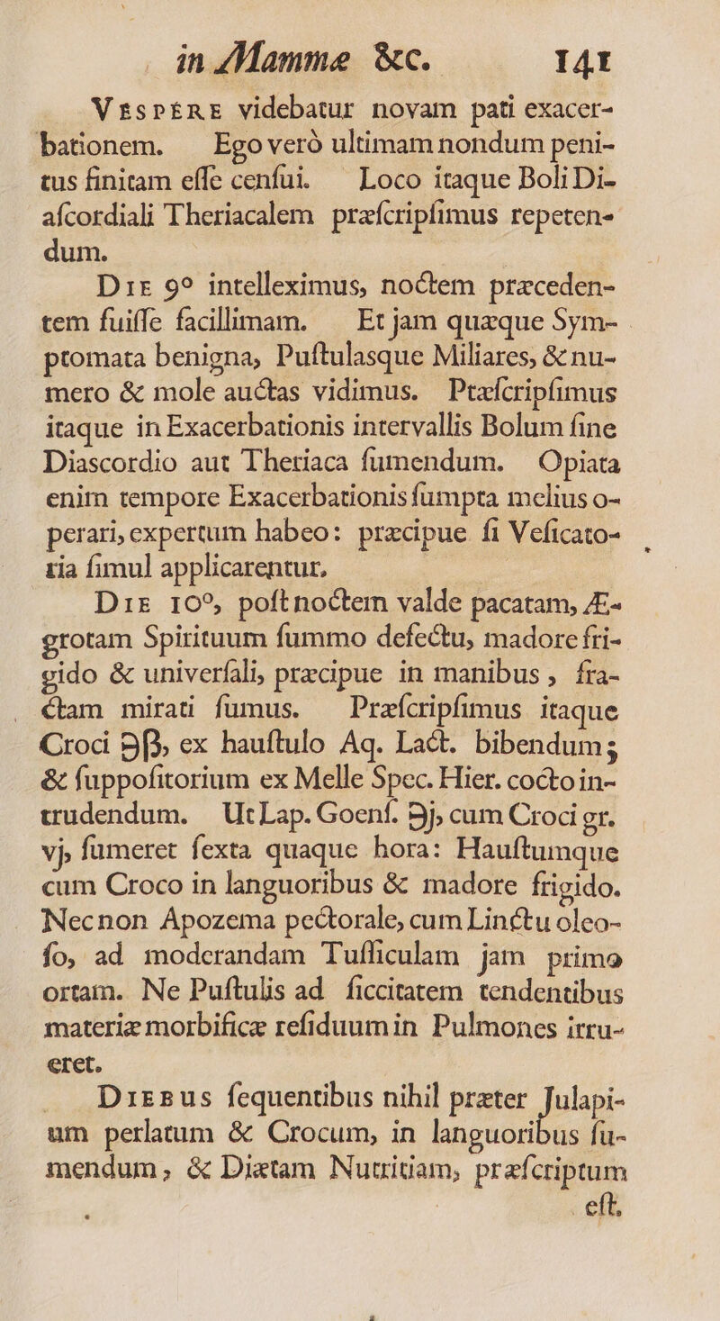 in «Mamme c. I4t VzspinE videbatur novam pati exacer- batonem. ^ Egoveró ultimam nondum peni- tus finitam effe cenfui. — Loco itaque BoliDi- aícordiali Theriacalem prafcripfimus repeten- dum. : Dir 9? intelleximus, noctem przceden- tem fuiffe facillimam. —— Et jam quaque Sym- ptomata benigna, Puftulasque Miliares, &amp; nu- mero &amp; mole auctas vidimus. | Ptzfcripfimus itaque in Exacerbationis intervallis Bolum fine Diascordio aut Thetiaca fumendum. ^ Opiata enim tempore Exacerbationis fumpta melius o- perari, expertum habeo: precipue fi Veficato- zia fimul applicarentur, iion Dis 105, poftnoctem valde pacatam, /E- grotam Spirituum fummo defectu, madorc fri- gido &amp; univeríali, przcipue in manibus, fra- €tam mirati fumus. — Prafcripfimus itaque Crod 9f ex hauftulo Aq. Lact. bibendum; &amp; fuppofitorium ex Melle Spec. Hier. coctoin- trudendum. | Ut Lap. Goenf. 9j, cum Croci gr. vj, fumeret fexta quaque hora: Hauftumque cum Croco in languoribus &amp; madore frigido. Necnon Apozema pectorale, cum Linctu oleo- fo, ad modcrandam Tufficulam jun primo ortam. Ne Puftulis ad. ficcitatem. tendentibus materie morbifice refiduumin Pulmones irru- eret. . Drszus fequentibus nihil prater pos um perlatum &amp; Crocum, in languoribus fu- mendum; &amp; Dixtam Nutriuam, prafcriptum eft,