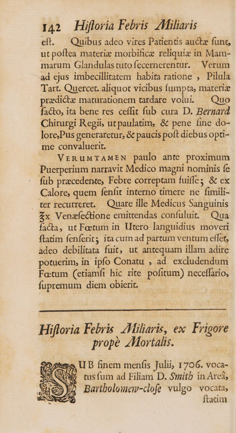 eft. — Quibus adeo vires Patientis auctz funt, ut poftea materiz morbificz reliquiz in Mam- marum Glandulastutofecernerentur. Verum ad ejus imbecillitatem habita ratione , Pilula Tart. Quercet. aliquot vicibus fumpta, materiz pradicta maturationem tardare volui. uo facto, ira bene res ceffit fub cura D. Bernard Chirurgi Regii, utpaulatim, &amp; pene fine do- lore,Pus generaretur, &amp; paucis poft dicbus opti- me convaluerit. | VrRuMTAMEN paulo ante proximum Puerperium narravit Medico magni nominis fe fub pracedente, Febre correptam fuiffe; &amp; ex Calore, quem fenfit interno timere ne fimili- ter recurreret, — Quare ille Medicus Sanguinis Zx Venzfectione emittendas confuluit. — Qua facta, ut Foetum in. Utero languidius moveri ftatim fenferit ita cum ad partum ventum effet, adeo debilitata fuit, ut antequam illam adire potuerim, in ipfo Conatu , ad excludendum Fo:tum (etiamfi hic rite. pofitum) neceffario, fupremum diem obierit. Hiftoria Febris. ZMiliaris, ex Frigore prope AMortalis. &amp; U B finem menfis Julii; 1706. voca- S) tusfum ad Filiam D. S$mitb in Areà,