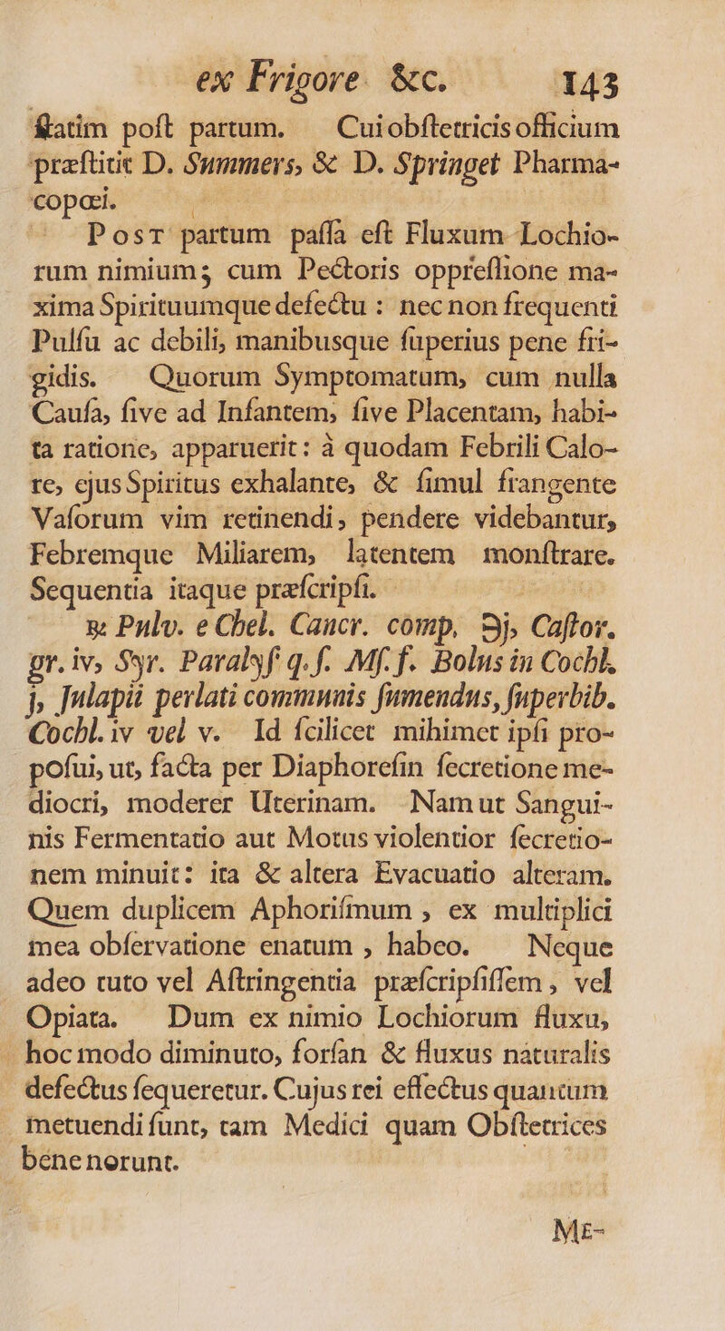 fatim poft partum. — Cuiobfletricisofficium prafüde D. Summers, 8€ D. Springet: Pharma- copori. Ee | PosT partum paffa eft Fluxum Lochio- rum nimium; cum Pectoris oppreflione ma- xima Spirituumque defectu : nec non frequenti Pulfu ac debili, manibusque füperius pene fii- gidiss — Quorum Symptomatum, cum nulla Caufa, five ad Infantem, five Placentam, habi- ta ratione, apparuerit: à quodam Febrili Calo- re, ejusSpiritus exhalante, &amp; fimul frangente Vaforum vim retinendi, pendere videbantur, Febremque Miliarem, latentem | monftrare. Sequentia itaque prafcripfi. 5 Pulv. e Chel. Caucr. comp, Sj, Caflor. pr. iv, Syr. Paralsf q.f. Mf. f. Bolus in Cochl. jp Jnlapii perlati commnuis fumendus, fuperbib. Cochl.iv vel v. ld fcilicet. mihimet ipfi pro- pofui, ut, facta per Diaphorefin fecretione me- diocrij moderer Uterinam. | Namut Sangui- nis Fermentatio aut Motus violentior fecretio- nem minuit: ita &amp; altera Evacuatio alteram. Quem duplicem Aphorifmum , ex multiplici mea obfervatione enatum , habeo. — Neque adeo tuto vel Aftringentia praícripfiffem , vel Opiata. Dum ex nimio Lochiorum fluxu, — hoc modo diminuto, forfan &amp; fluxus naturalis defectus fequeretur. Cujus rei effectus quancum metuendi funt, cam Medici. quam Obftetrices béne nerunt. 2 ME-