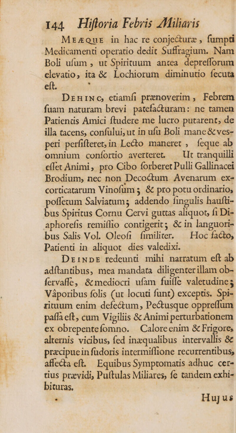 MrzzQoutr in hac re conjecture , fumpti .Medicamenti operatio dedit Suffragium. Nam Boli ufum , ut Spirituum antea. deprefforum elevatio, ita &amp; Lochiorum diminutio fecuta eít. , Dzniwo, etiamfi prenoverim , Febrem fuam naturam brevi patefadturam: ne tamen Patiends Amici ftudere me lucro putarent, de illa tacens, confului, ut in ufu Boli mane &amp; ves- peri perfifleret;in Lecto maneret , íeque ab omnium coníortio averteret. — llt tranquilli cílet Animi, pro Cibo forberet Pulli Gallinacei Brodium, nec non Deco&amp;tum Avenarum ex- corticatarum Vinofums &amp; pro potu ordinario, poffetum Salviatum; addendo fingulis haufti- bus Spiritus Cornu Cervi guttas aliquot, fiDi- aphorefis remiífio contigerit &amp; in languori- bus Salis Vol. Oleofi fimiliter. ^ Hoc facto, Paüenti in aliquot. dies valedixi. DriNpEÉ redeunti mihi narratum eft ab adftantibus, mea mandata diligenterillam ob- fervaffe, &amp; mediocri ufam fuifle valetudine Váporibus folis (ut locuti funt) exceptis. Spi- rituum enim defectum, Pe&amp;tusque oppreffum paffaeft, cum Vigiliis &amp; Animi perturbationem ex obrepentefomno. — Caloreenim &amp; Frigore, alternis vicibus, fed inzqualibus intervallis &amp; praecipuein füdoris intermiffione recurrentibus, affecta eft. Equibus Symptomatis adhuc cer- tius przvidi, Puftulas Miliares, fe tandem exbi- bituras. j . Hujus