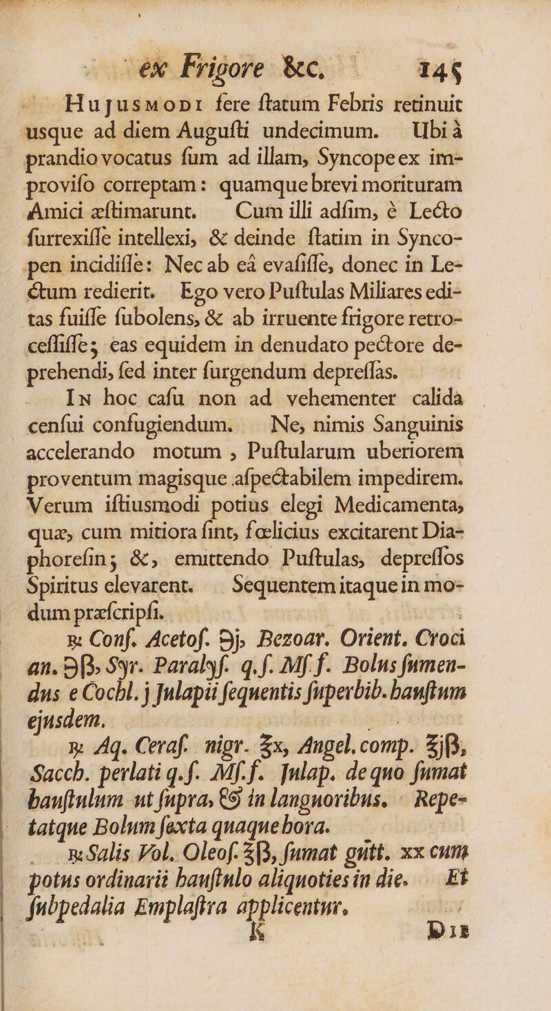 ex Prioore &amp;c, | — 14$ Hugusnwonr fere ftatum Febris retinuit usque ad diem Augufti undecimum. — Ubi à prandio vocatus fum ad illam, Syncopeex im- provifo correptam : quamque brevi morituram Amid zílimarunt. | Cum illi adfim, 6 Lecto furrexiffe intellexi; &amp; deinde ílatim in Synco- pen incidiffe: Necab eà evafiffe, donec in Le- Gum redierit. Ego vero Puftulas Miliares edi- tas fuiffe fubolens, &amp; ab irruente frigore retro- ceffiffe3: eas equidem in denudato pe&amp;tore de- prehendi, fed inter furgendum depreffas. Iw hoc cafu non ad vehementer calida cenfui confugiendum. —— Ne; nimis Sanguinis accelerando motum ; Puftularum uberiorem proventum magisque afpectabilem impedirem. Verum ifliusmodi potius elegi Medicamenta; quz, cum mitiora fint, faelicius excitarent Dia- phorefin; &amp;, emittendo Puftulas, depreífos Spiritus elevarent. | Sequentemitaquein mo- dum prafcripfi. | | &amp; Conf. Acetof. 3j. Bezoar. Orient. Croci an. 9p» Syr. Paralsf. q.f. Mf f. Bolus fumea- dus e Cocbl. j nlapii fequentis fuperbib. banftum ejusdem. en y. Aq. Ceraf.. nigr. $x, Angel. comp. jf, Saccb. perlati q.f. Mf.f. ]ulap. dequo fumat malis Fol. Oleof. 5B, fumat gutt. xx cum potus ordinarii bauflnlo aliquotiesin die. — Et I3.