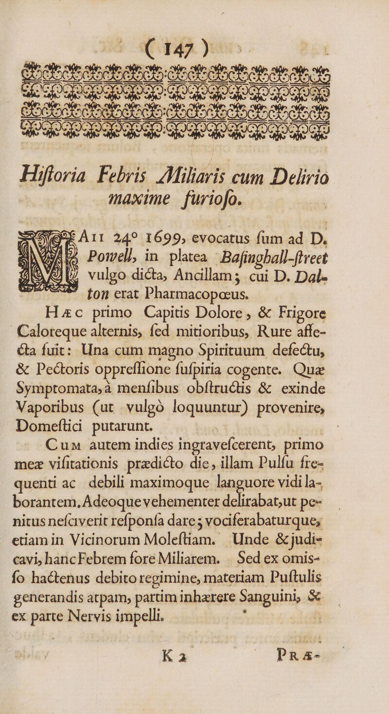 Z0 79 E taba Hiloria Febris Altiliari cum Deliri maxime furiofo. CM 24? 1699, evocatus fum ad D. Qu^ 2) Pomell, in platea Bafingbali -ftreet iN A val vulgo dicta, Ancillam; cui D. Dal- A^ ton erat Pharmacopoeus. Hzc primo Capitis Dolore , &amp; Frigore Caloreque alternis, fed mitioribus, Rure affc- &amp;a fuit: Una cum magno Spirituum defectu, &amp; Pectoris oppreflione fufpiria cogente. Quz Symptomata,à menfibus obílructis &amp; exinde Vaporibus (ut vulgó loquuntur) provenire, Domeftii putarunt. | Cun autem indies ingravefcerent, primo mez vifitationis przdicto dic, illam Pulíu fre- quenti ac. debili maximoque languore vidi la- borantem, Adeoque vehementer mH pe- nitus nefciverit refponfa dare 5 vociferabaturque; etiam in Vicinorum Moleftiam. Unde &amp; judi- cavi, hancFebrem fore Miliarem. . Sed ex omis- fo hadtenus debito regimine, materiam Puftulis generandis atpam, partim inhaerere Sanguini, S ex parte Nervis impelli. : | Ka ^ Pa&amp;-