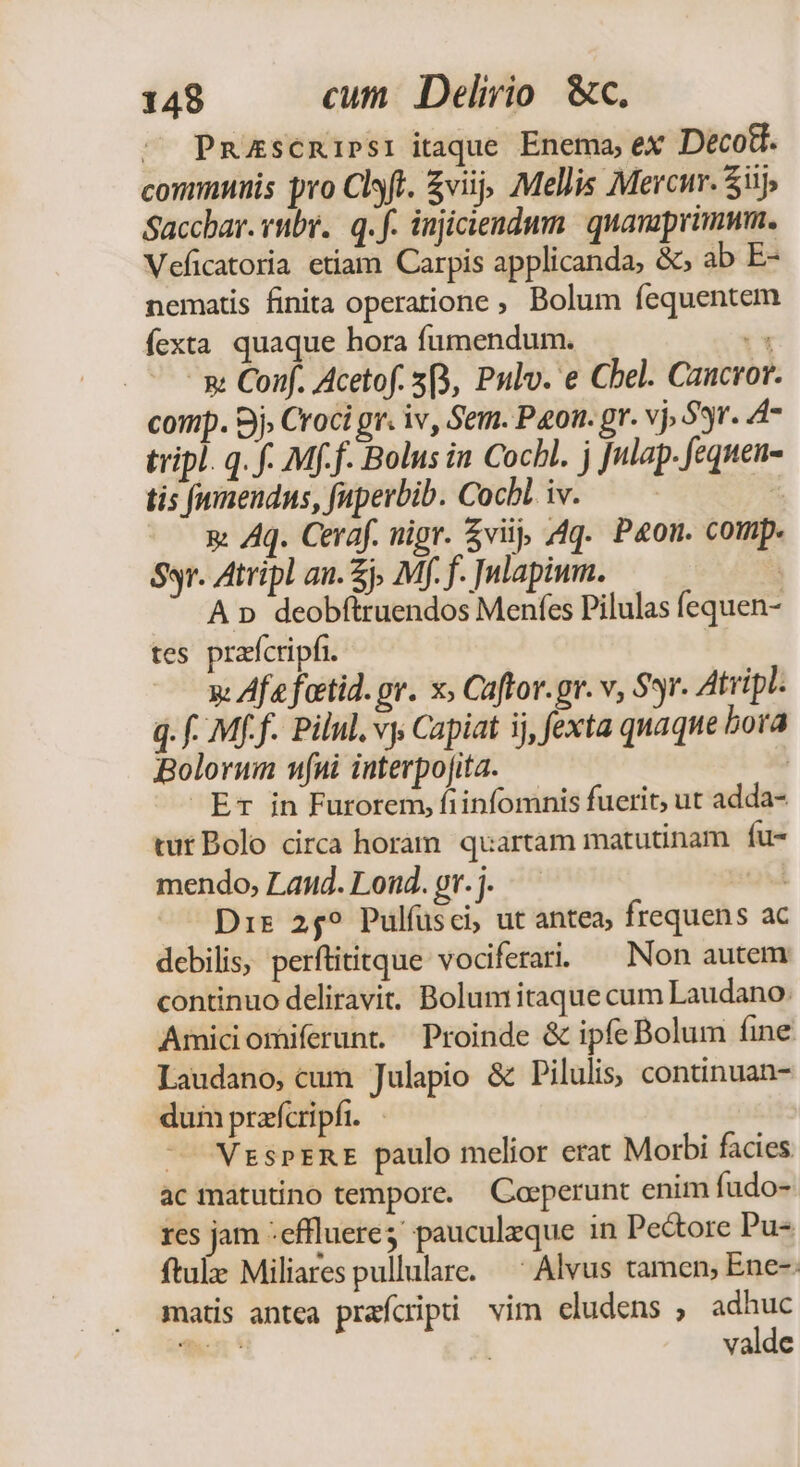 ^ Pmzscnipsr itaque. Enema, ex Deco8. communis pro Clsft. £viij, Mellis Merci. Sij; Saccbar. rubr. q. f. injiaendum. | quavaprimum. Veficatoria etiam Carpis applicanda, &amp;; ab E- nematis finita operatione , Bolum fequentem fexta quaque hora fumendum. T - x Conf. Acetof. 5B, Pulv. e Cbel. Cancror. comp. Sj, Croci gr. iv, Sem. Pon. gr. vj. Syr. A47 tripl. q. f. Mff. Bolus in Cocbl. j Julap. fequens tis fwnendns, fuperbib. Cocbl. iv. — — D. —— x Aq. Ceraf. nigr. $viij; Aq. Pon. comp. Ssr. Atripl an. £j, Mf. f. |nlapium. A n deobftruendos Menfes Pilulas fequen- tes prafcripfi. y Afa foctid. pv. x; Caftor.gr. v, Sr. Atripl. q. f. Mf f. Pilul. vy Capiat ij, fexta quaque bora Boloruim nfni interpojita. ! Er in Furorem, fiinfomnis fuerit, ut adda- tut Bolo circa horam quartam matutinam fu- mendo, Land. Lond. or. j. | Dir 259 Pulfusci, ut antea, frequens ac debilis, perftititque vociferardi ^ Non autem continuo deliravit. Bolum itaque cum Laudano. Amiciomiferunt. Proinde &amp; ipfe Bolum fine Laudano, cum Julapio &amp; Pilulis, continuan- dum prafcripfi. ^ VzsprnE paulo melior erat Morbi facies ac matutino tempore. — Caeperunt enim fudo- res jam :effluere pauculzque in Pectore Pu- ftale Miliares pullulare. —' Alvus tamen, Ene- matis antea prafcipi vim cludens , adhuc valde