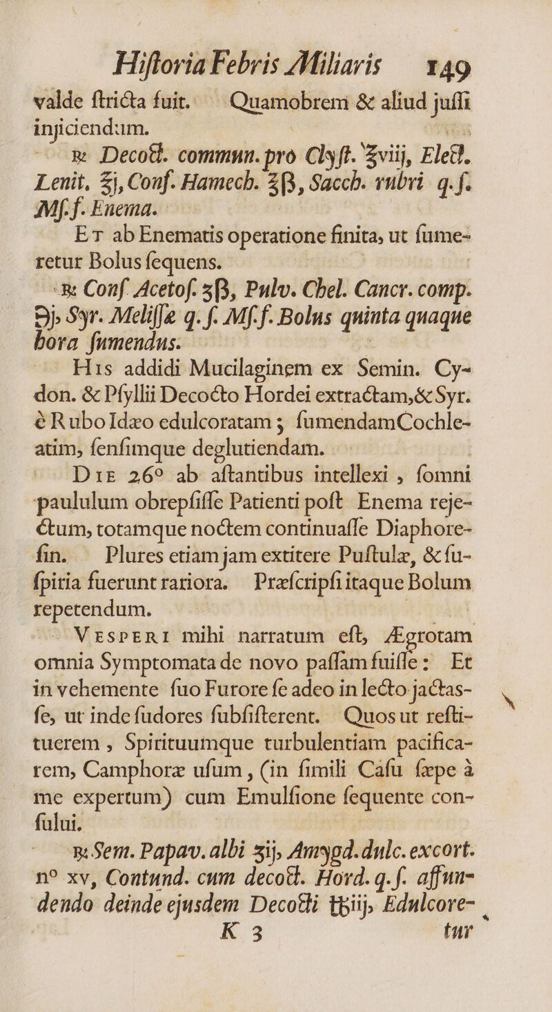 valde flricta fuit. Quamobrem &amp; aliud juffi injiciend:im. | 135 &amp; JDecotl. commun. pro Clsft. viij, Eled. Leuit, £i, Couf. Hamecb. 3B, Sacch. vubri | q. f. Mff. Enema. ! ET ab Enematis operatione finita, ut fume- retur Bolus fequens. | | -&amp; Conf. Acetof. 5B, Pulv. Chel. Cancr. comp. 9» Syr. MelifJe q. f. Mff. Bolus quinta quaque bora fumendus. $ His addidi Mucillaginem ex Semin. Cy- don. &amp; Pfyllii Decocto Hordei extractam,&amp; Syr. éRubolIdzo edulcoratam 5; fumendamCochle- atim, fenfimque deglutiendam. | j D:z 269 ab aftantibus intellexi , fomni paululum obrepfiffe Patienti poft. Enema reje- étum, totamque noctem continuaffe Diaphore- fin. Plures etiam jam extitere Puftulz, &amp; fu- fpitia fueruntrariora. Przícripfiitaque Bolum repetendum. 2 - MrzsPERI mihi narratum eft, /Egrotam omnia Symptomata de novo paffam fuifle: Et in vehemente fuo Furore fc adeo in lecto jactas- fe, ut inde fudores fubfifterent. | Quos ut refli- tuerem , Spirituumque turbulentiam pacifica- rem, Camphorz ufum , (in fimili Cafu fepe à me expertum) cum Emulfione fequente con- fului. ! Sem. Papav. albi sij, Augd.dulc. excort. n? xv, Coutund. cum decod. Hovd. q.f. affwi- dendo deinde ejusdem Decotli tpiij; Ednlcore- | K 3 tur