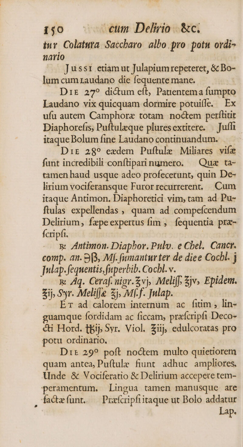 1,0. | cum Delirio &amp;c. tuv Colatura. Saccbaro albo. pro. potu ordi- nario Jusst etiam ut Julapiumrepeteret, &amp; Bo- lum cum zaudano die fequente mane. Dir 27? dictum eft, Patientema fumpto Laudano vix quicquam dormire potuiffe. Ex ufu autem Camphore totam noctem perflitit Diaphorefis, Puftuleque pluresextitere. | Juffi itaque Dolum fine Laudano continuandum. Dir 289 exdem Puftule Miliares vifa funt incredibili conftiparinumero. —Quz ta- tamen haud usque adeo profecerunt, quin De- lirium vociferansque Furor recurreren. Cum itaque Antimon. Diaphoretici vim, tam ad Pu- ftulas expellendas , quam ad compefcendum Delirium, fepeexpertus fim ,. fequentia pra- fcripfi. g Antimon. Diapbor. Pulv. e Cbel. Caucr. comp. an. 3, Mf. fumantur ter de diee Cocbl. j ]ulap. fequentis, fupevbib. Cocbl.v. | n: /q. Ceraf. uigr.Zvj, Meliff, Zjv, Epidem. Zi Syr. Melifje 2j, Mff. Tulap. ! .. — Ér ad calorem internum ac fitim , lin- guamque fordidam ac ficcam, prafcripfi Deco- &amp;ti Hord. tbij; Syr. Viol. Zi edulcoratas pro potu ordinario. Dit 29? poft noctem multo quietiorem quam antea, Pu(tulz fiunt adhuc ampliores. Unde &amp; Vociferatio &amp; Delirium accepere tem- peramentum. Lingua tamen manusque are facteíunt. — Prafcipfiitaque ut Bolo addatur Lap.