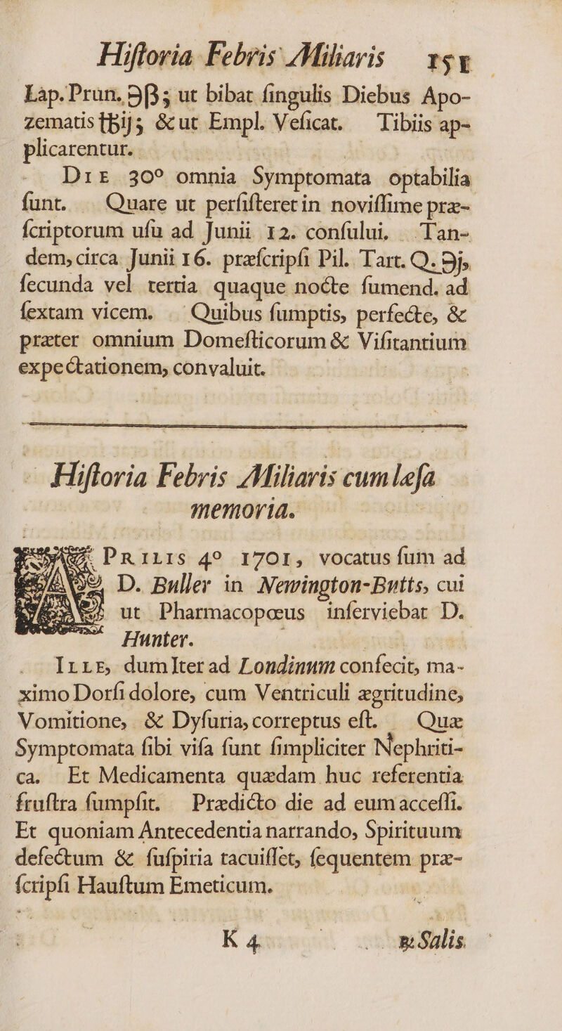 Lap.Prun. 9p; ut bibat fingulis Diebus Apo- zematistbij; &amp;ut Empl. Veficat. — Tibiis ap- plicarentur. | Dir 30? omnia Symptomata optabilia funt. —— Quare ut perfifteretin noviffime pra- Ícriptorum ufu ad Junii 12. confului, Tan- dem, circa. Junii 16. prífcripfi Pil. Tart. Q. 9j; fecunda vel teria quaque nocte fumend. ad fextam vicem. .. Quibus fumptis, perfecte, &amp; prater omnium Domeflicorum &amp; Vifitantium expectationem, convaluit. - Hiftoria Febris AMiliaris cum lefa. memoria. EUROS D. Buller in Newvington-Bntts, cui GA ut Pharmacopeus inferviebart D. Hunter. à ' Irrr dumlterad Londimtmn confecit, ma- ximo Dorfi dolore, cum Ventriculi xgritudine, Vomitione, &amp; Dyfuria; correptus eft. — Qux Symptomata fibi vifa funt fimpliciter Nepluiti- ca. Et Medicamenta quadam huc referentia fruflra fumpfit. — Predicto die ad eumacceffi. Et quoniam Antecedentia narrando, Spirituum defe&amp;tum &amp;. fufpiria tacuiflet, fequentem pra- fcripfi Hauftum Emeticum. ! K 4. . vos éalis