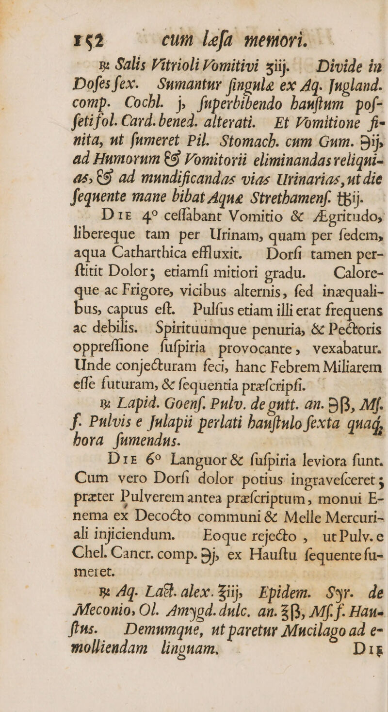 a: Salis Vitrioli Fomitivi sij. — Divide iu Dofesfex. Sumantur fingnle ex Aq. Tugland. comp. Cochl j, fuperbibendo bamflwm pof- fetifol. Card. bened. altevati. Et Vomitione fi- nita, ut (umeret. Pil. Stomacb. cum Gum. 8jij, ad Humorum €9 Vomitorii eliminandas veliqui- 45, 9 ad mnndificandas vias Urinavias ,ut die fequente mane bibat Aque. Stretbamenf. tbi. — Drs 4? ceffabant Vomitio &amp; /Egritudo; libereque tam per Utinam, quam per fedem, aqua Catharthica effluxi..— Dorfi tamen per- ftitit Dolor; etiamfi mitiori gradu. ^ Calore- que ac Frigore, vicibus alternis, fed inzquali- bus, captus eft. — Pulfus etiam illi erat frequens ac debili Spirituumque penuria, &amp; Pectoris opprefione fufpiria provocante, vexabatur. Unde conjecturam feci, hanc Febrem Miliarem effe futuram, &amp; fequentia prafcripfi. a Lapid. Goenf. Pulv. de gntt. an. 33, Mf. f. Pulvis e Julapii perlati banjtulo fexta. quad, bora fumendus. Dr 6^ Languor&amp; füfpiria leviora funt. Cum vero Dorfi dolor potius. ingravefceret prater Pulverem antea prafcriptum, monui E- nema ex Deco&amp;to communi &amp; Melle Mercuri- ali injidendum. ^ Eoque rejedo , utPulv.e Chel. Cancr. comp. 9j, ex Hauftu fequente fu- meret. | &amp; Aq. Latl.alex.Zii, Epidem. Ser. de AMeconio, Ol. Amd. dulc. an. $9, Mf. f. Hau- fius. — Demumqne, nt pavetur Mucilago ad e- molliendam | liagnam. Di&amp;