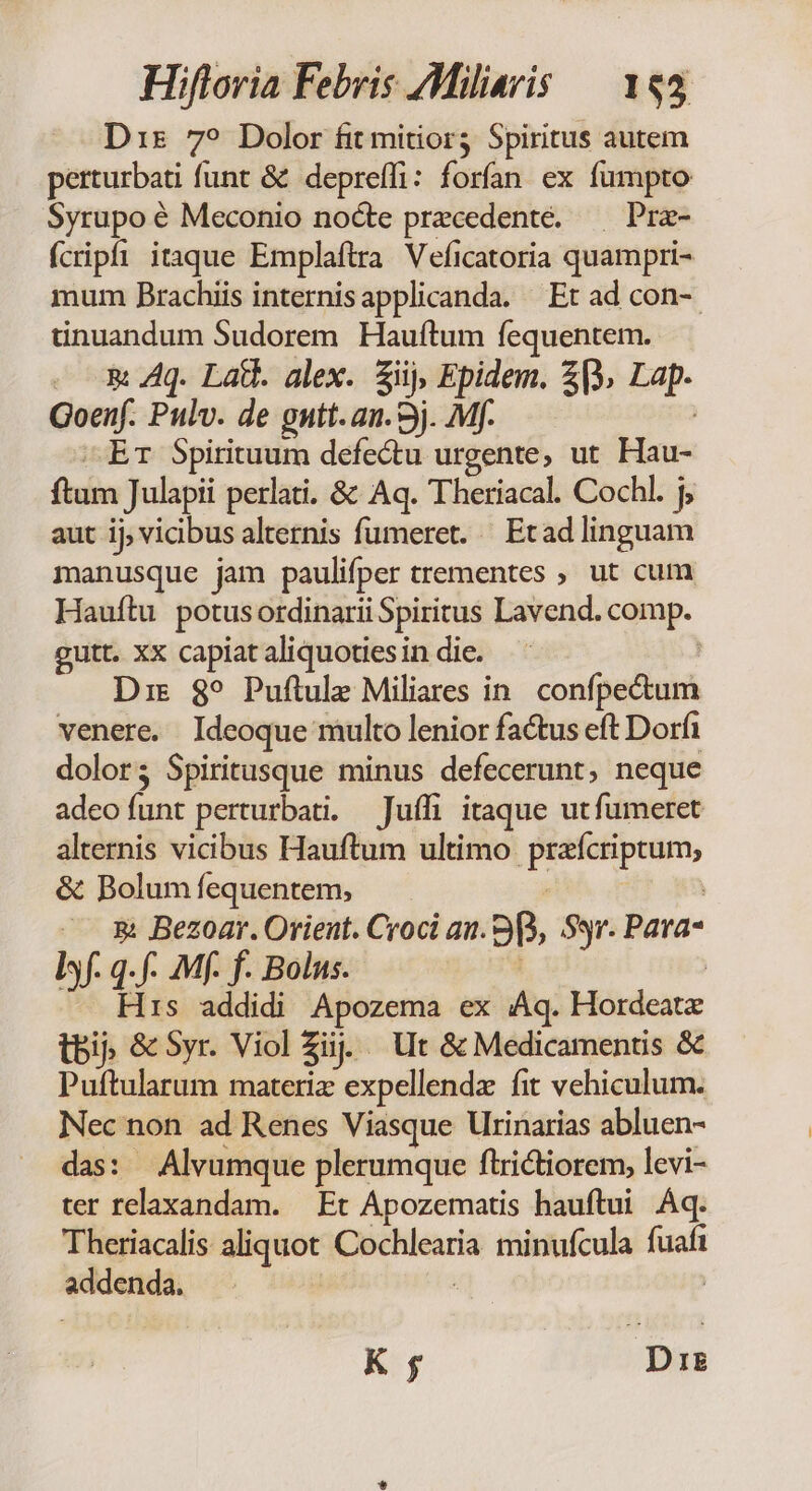Dis 79 Dolor fit mitior3 Spiritus autem perturbati funt &amp; depreffi: forfan ex fumpto Syrupo é Meconio nocte precedente. —— Pra- fcripfi itaque Emplaftra Veficatoria quampri- mum Brachiis internisapplicanda. Et ad con- tinuandum Sudorem Hauftum fequentem. - m Aq. Latt. alex. fiij, Epidem. 23. Lap. Goenf. Pulv. de gnutt.an. 3j. Mf. | Er Spirituum defectu urgente, ut Hau- ftam Julapii perlati. &amp; Aq. Theriacal. Cochl. j, aut ij, vicibus alternis fumeret. — Etad linguam manusque jam paulifper trementes , ut cum Hauítu potusordinarii Spiritus Lavend. comp. gutt. xx capiat aliquoties in die. Die $89 Puftule Miliares in. confpectum venere. Ideoque multo lenior factus eft Dorfi dolor; Spiritusque minus defecerunt, neque adeo funt perturbati. — Juífi itaque utfumeret alternis vicibus Hauftum ultimo prafcriptum, &amp; Bolum fequentem, | &amp; Bezoar. Orient. Croci an. 99, Syr. Para- lf. q.f- Mf. f. Bolus. : His addidi Apozema ex Aq. Hordeatx bij &amp; Syr. Viol fij Ut &amp; Medicamentis &amp; Puftularum materiz expellendz fit vehiculum. Nec non ad Renes Viasque lrinarias abluen- das: Alvumque plerumque flrictiorem, levi- ter relaxandam. Et Apozematis hauftui Aq. Theriacalis aliquot Cochlearia minufcula fuafi addenda. | | K f | Dig