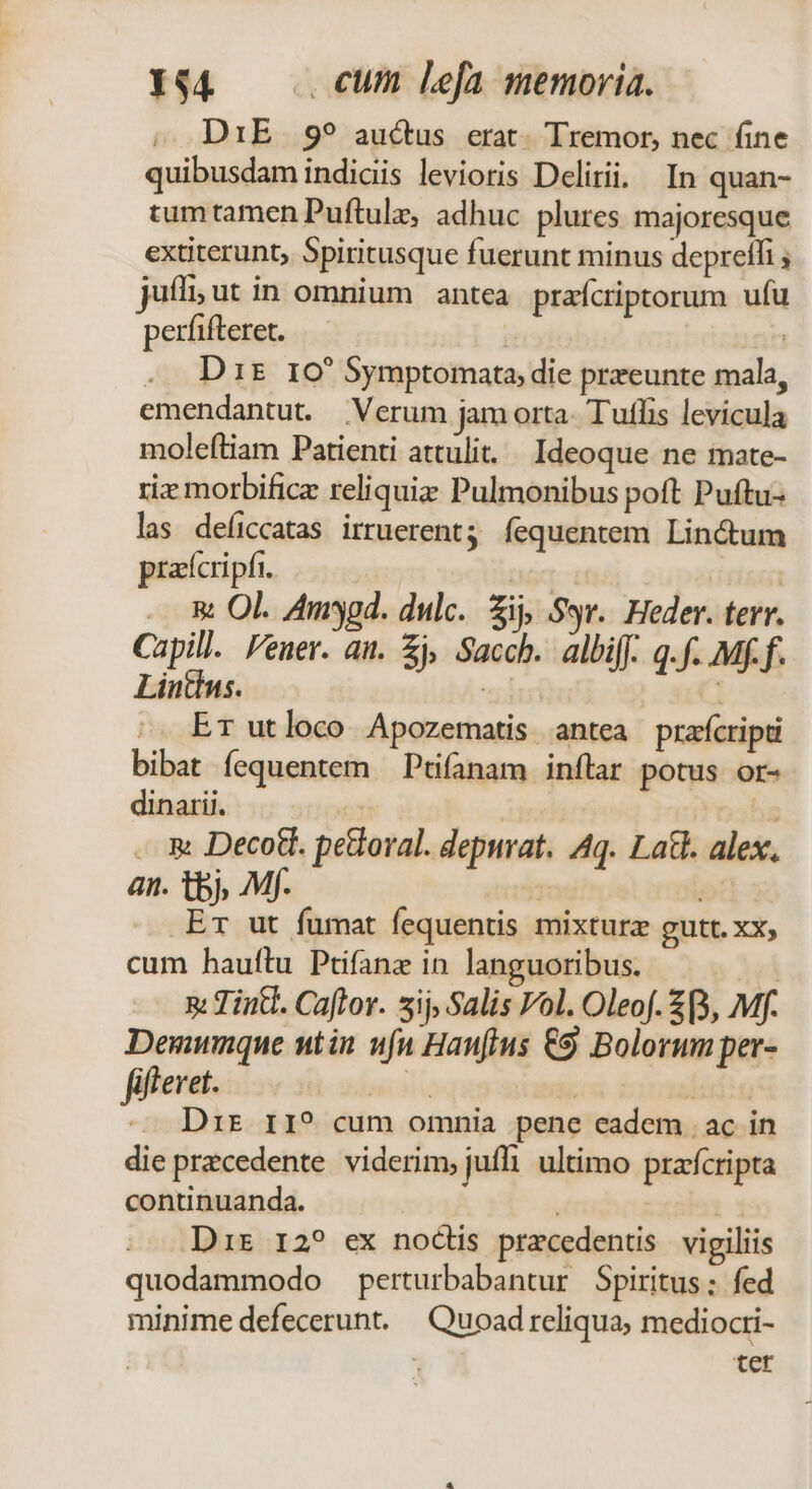 , DiE 9? auctus erat. Tremor, nec fine quibusdam indiciis levioris Delirii. In quan- tumtamen Puftulz, adhuc plures majoresque extiterunt, Spiritusque fuerunt minus depreffi ; jufli;ut in omnium antea prafcriptorum ufu perfifteret. | | D ir 10 Symptomata, die przeunte mala, emendantut. Verum jam orta. Tuffis levicula molefliam Patienti attulit. Ideoque ne mate- rix morbificz reliquis Pulmonibus poft Puftu- las deíiccatas irruerent fequentem Lin&amp;tum prafcripfi. | | . E Ol. Amygd. dulc. ij, Syr. Heder. terr. Capill. Feuer. au. £j, Sacch. albi[f. q.f. Mff. Lintins. | Er utloco. Apozematis antea praícripti bibat fequentem —Ptifanam inftar potus or- dinarii. | | . &amp; Decot. peloral. depurat. Aq. Latt. alex, an. tbj, Mf. ET ut fumat fequentis mixturz gutt. XX; cum hauftu Ptifanz in languoribus. | 5: Tint. Caftor. 5ij, Salis Vol. Oleof. £(3, Mf. Denunque utin nfa Hanfius €9 Bolorum per- fifferet. siad | | -— Drz r1? cum omnia pene eadem | ac in die precedente viderim, juffi. ultimo przfcripta continuanda. Dir 12? ex nodis pracedentis vigiliis quodammodo perturbabantur Spiritus; fed minime defecerunt. — Quoad reliqua, mediocri- | ter