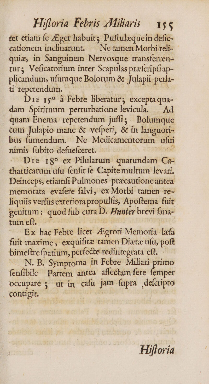 ter etiam fe /Eger habuit; Puftulzquein defic- cationem inclinarunt. ^ Netamen Morbi reli- quiz, in Sanguinem Nervosque transferren- tur3 Veficatorium inter Scapulas przfcripfiap- plicandum, ufumque Bolorum & Julapii: perla- ti repetendum. un í Dir 15? à Febre liberatur excepta qua- dam Spirituum perturbatione levicula. — Ad quam Enema repetendum juffi; ^ Bolumque cum Julapio mane & vefperi, & in languori- bus fumendum. Ne Medicamentorum ufui nimis fubito defuefceret. ToC Drir r$? ex Pilularum. quarundam Ca- - tharticarum ufu fenfit fe Capite multum levari. Deinceps, etiamfi Pulmones przcautione antea memorata evafere falvi, ex Morbi tamen re- liquiis verfus exteriora propulfis, Apoftema fuit genitum: quod fub cura D. Hutter brevi fana- tum eft. Ex hac Febre licet /Egroti Memoria lafa fuit maxime, exquifite tamen Diatz ufu, poft bimeftre fpatium, perfecte redintegrata eft. N. B. Symptoma in Febre Miliari primo fenfibile Partem antea affectam fere femper occupare 3 ut in cafu jam fupra defcripto . contigit, Hifloría