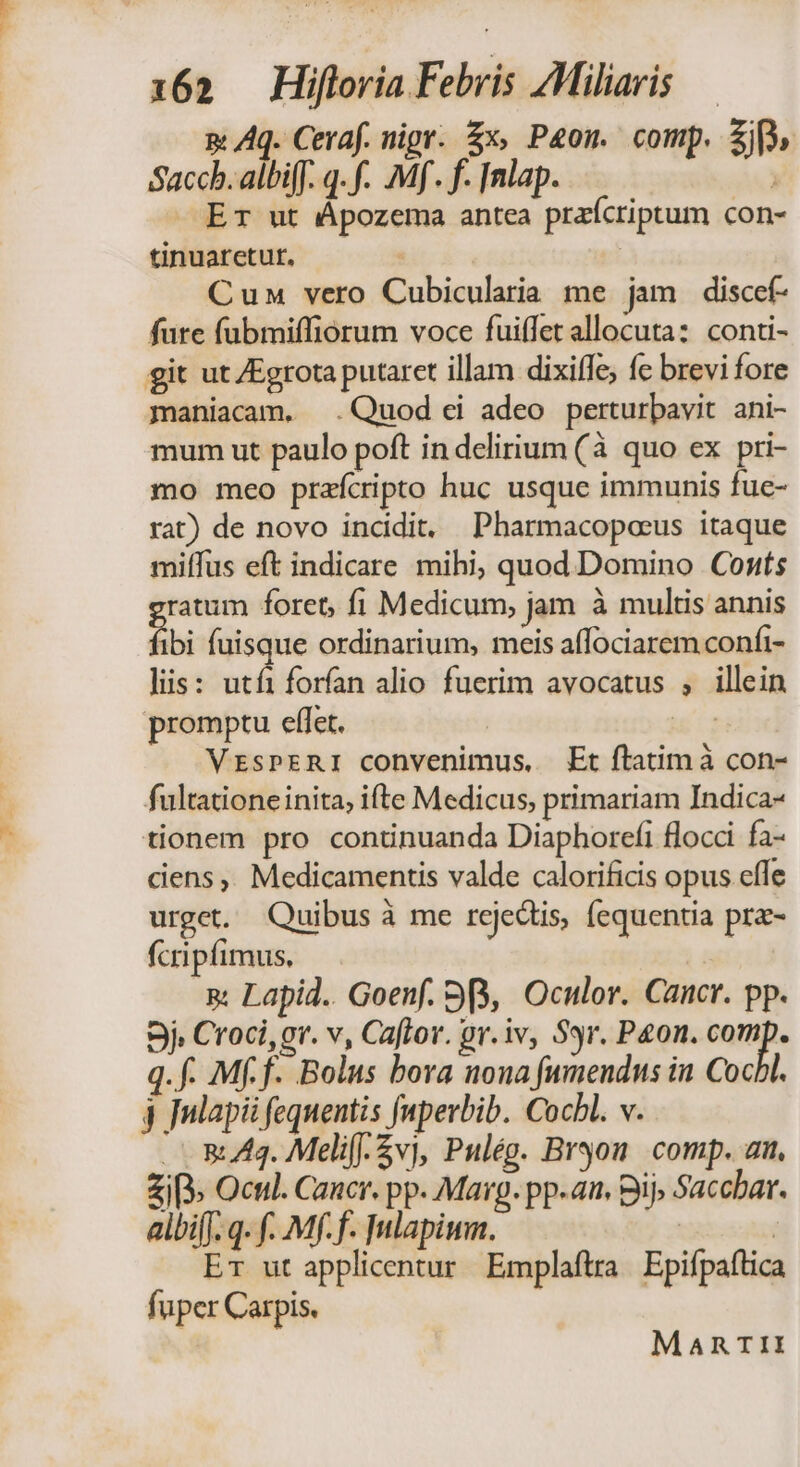m Aq. Cevaf. nigr. £x, P4on. comp. Zi, Saccb.albiff. q. f. Mf. f. [nlap. —Er ut Apozema antea prafcriptum con- tinuaretut. : | Cun vero Cubicularia me jam discef- fure fübmiffiorum voce fuiffet allocuta: conti- git ut Egrota putarct illam dixiffe; fc brevi fore maniacam. .Quod ei adeo perturbavit. ani- mum ut paulo poft in delirium (à quo ex pri- mo meo prafcripto huc usque immunis fue- rat) de novo incidit. Pharmacopocus itaque miffus eft indicare mihi; quod Domino Conts ratum foret, fi Medicum, jam à multis annis ibi fuisque ordinarium, meis affociarem confi- Jiis: utfi forfan alio fuerim avocatus , illein promptu effet. ui VrsPERI convenimus, Et ftatimà con- fultationeinita, ifte Medicus, primariam Indica- tionem pro continuanda Diaphorefi flocci fa- ciens, Medicamentis valde calorificis opus effe urget. Quibus à me rejectis, fequentia pra- fcripfimus, s Lapid.. Goenf. 98, Oculor. Cancr. pp. 5j. Croci, gr. v, Caftov. gr.iv, Syr. Peon. comp. q. f. Mff. Bolus bora nona fumendus in Cocbl. j Julapi fequentis faperbib. Cocbl. v. 5:44. Melif-5vj, Pulég. Bron comp. an. £i» Ocul. Cancr. pp. Marg. pp-an. Bij, Sacchar. albi[f. q- f. Mf.f. Inlapiwm. | | ET ut applicentur Emplaftrra | Epifpaflica fuper Carpis. MARTII