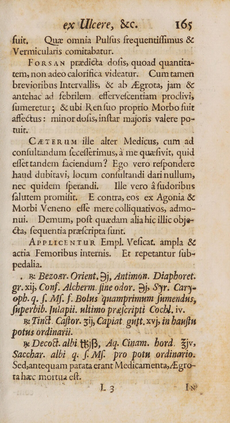 fuit, | Quz omnia Pulfus frequentiffimus &amp; Vermicularis comitabatur. i Fonsaw predicta dofis, quoad quantita- tem, non adeo calorifica videatur: Cumtamen brevioribus Intervallis, &amp; ab ZEgrota, jam. &amp; antehac ad. febrilem. effervefcenttam : proclivi, fumeretur; &amp;ubi Ren fuo proptio Morbo fuit affe&amp;us: minordofisinflar majoris valere po- tuit. M Lo asl CzzrnuM ile alter Medicus, cum ad confultandum fecefferimus, à me quafivit, quid effettandem faciendum? Ego vero refpondere haud dubitavi, locum conífultandi dari nullum, nec quidem [perandi. llle vero à fudoribus falutem promifit. E contra; eos ex Agonia &amp; Morbi Veneno effe mere colliquativos, admo- nui Demum, poft quadam aliahic illic obje- ta; fequentia praeícripra funt. | AprPLrcENTUR Empl Veficat. ampla &amp; actia Femoribus internis. Et repetantur fub- pedalia. | . R Bezoar. Orient, 3j, Antimon. Diapboret. gr. xij» Conf. Alcberm. fine odor. 3j» 99r. Cary» opb. q. f. Mf. f. Bolus quamprimmn fumeudus, fupevbib. [ulapii. nltimo prajcriptà Cocbl.iv. — n: ind. Caftor. 5ij, Capiat. guft.xvj, in baufin potsisórdinasü. o: c0 X ooa rt x Decott. albi t&amp;j, Aq. Ciuam. bord. £jv, Sacchar. albi q. f. Mf. pro potu ordinario; Sed;antequam parata erant Medicamenta,/Egro- tahac mortua eft..— / 