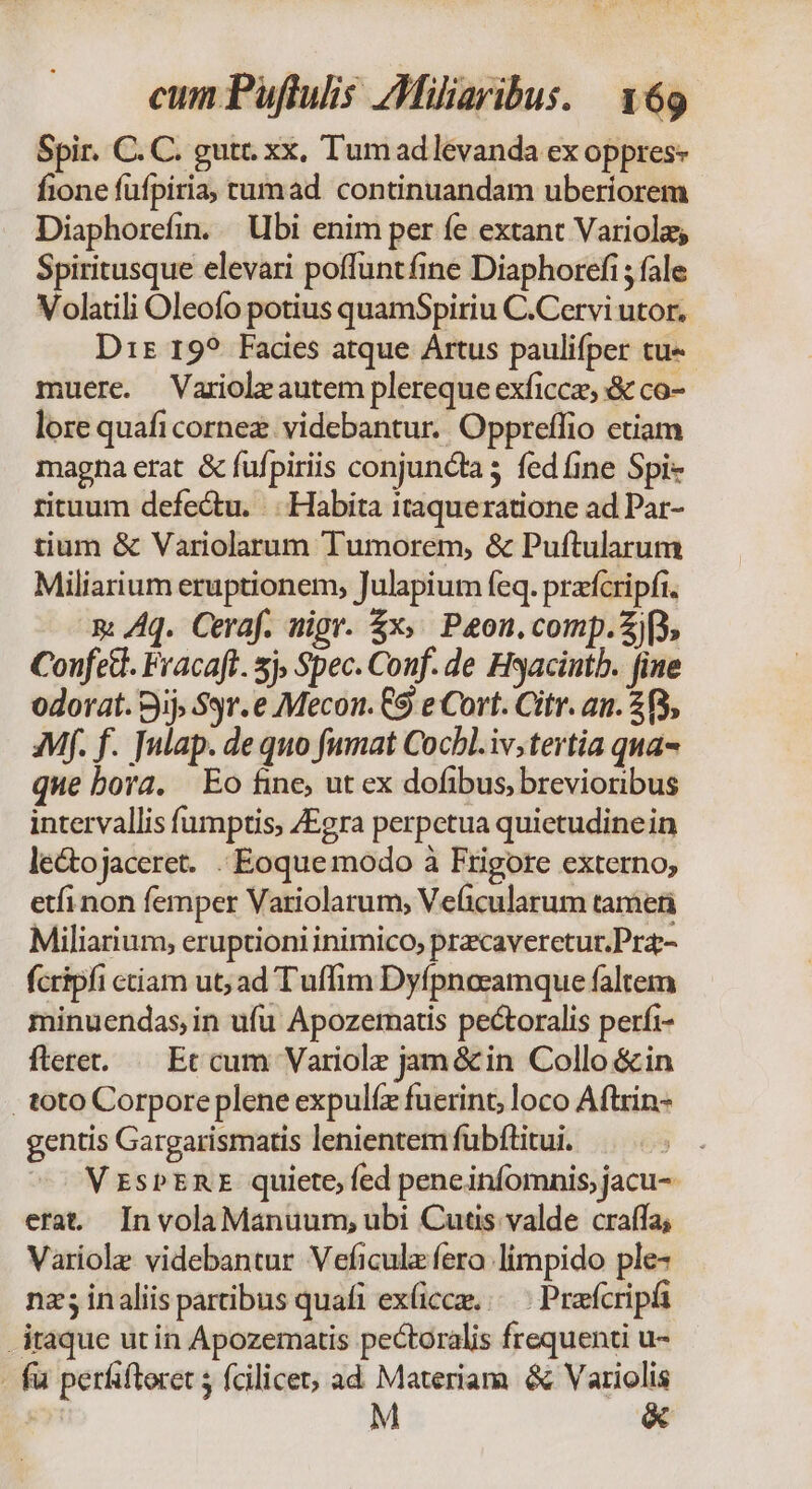 Spir. C. C. gutr. xx, Tumadlévanda ex oppres- fione fufpiria, tumad continuandam uberiorem Diaphorefin. bi enim per fe extant Variolas Spiritusque elevari poffuntfine Diaphorefi ; fale Volatili Oleofo potius quamSpiriu C.Cervi utor, Drz 19? Facies atque Artus paulifper tu« muere. Varioleautem plereque exficcze, & co- lore quafi cornez. videbantur. Oppreffio etiam magna erat & fufpiriis conjuncta 3 fed fine Spi- rituum defectu. |. Habita itaqueratione ad Par- tium & Variolarum Tumorem, & Puftularum Miliarium eruptionem, Julapium feq. prafcripfi. n: Aq. Ceraf. nigr. 5x». Peon, comp. p, Confed. Fracaft. sj, Spec. Conf. de Hyacintb. fine odorat. Bj Sgr.e Mecon. 9 e Cort. Citr. an. 23, Mf. f. [ulap. de quo fumat Cocbl.iv;tertia qua- que bora. Eo fine, ut ex dofibus, brevioribus intervallis fumptis, /Egra perpetua quietudinein lectojaceret. . Eoquemodo à Frigore externo, etfi non femper Variolarum, Veficularum tameti Miliarium, eruptioni inimico, pracaveretur.Pra- fcripfi ctiam ut; ad Tuffim Dyfpnocamque faltem minuendas, in ufu Apozematis pectoralis perfi- flere. ^ Ec cum Variolz jam &in Collo &in . toto Corporeplene expulíz fuerint, loco Aftrin- gentis Gargarismatis lenientem fubftitui. VrsPERE quiete, fed peneinfomnis, jacu- erat. InvolaManuum, ubi Cutis valde craffa; Variole videbantur Veficulz fero.limpido ple- nz; inaliis partibus quafi ex(cca,/—.- Praefcripa itaque utin Apozematis pectoralis frequenti u- - fu perfiftoret ; fcilicet, ad Materiam & Variolis M &