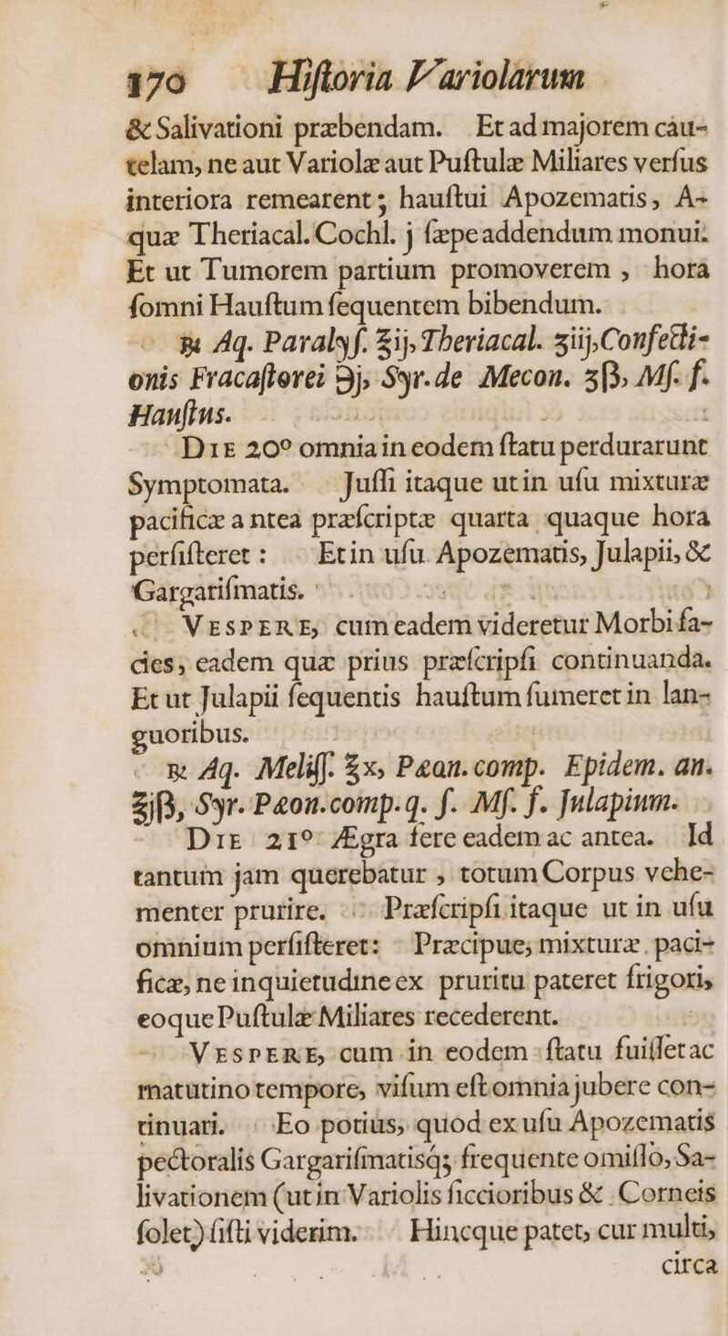170 — MHifloria P'ariolarum &amp; Salivationi prebendam. — Et ad majorem cáu- telam, ne aut Variolz aut Puftulz Miliares verfus interiora remearent ; hauftui Apozematis, À- quz Theriacal. Cochl. j fzpeaddendum monui: Et ut Tumorem partium promoverem , hora fomni Hauftum fequentem bibendum. gi Aq. Paralsf. ij Theriacal. iij, Confetli- onis Fracafterei 3j, Syr.de. Mecon. 5[3, Mf. f. Haus. ddp iq 3 Í D1s 20? omniain eodem flatu perdurarunt Symptomata. Jufli itaque utin ufu mixtura pacific a ntea prafcripte: quarta quaque hora perfifteret: — Etin ufu. Apozematis, Julapii, &amp; Gargatifmatis. Ss qe . WESPERE, cumeadem videretur Morbi fa- des, eadem quz prius prafcripfi continuanda. Et ut Julapii fequentis hauftum fumeret in lan- uoribus. | | - m Aq. Meli. £x; Pean.comp. Epidem. an. Zi), Syr. P4on.comp.q. f. Mf. f. Julapimn. - Drs 21? ZEgra fere eadem ac antea. Id tantum jam querebatur , totum Corpus vche- menter prurire. ..- Prafcripfi itaque ut in ufu omnium perfifleret: ^ Praecipue; mixturz paci- fice neinquietudineex pruritu pateret Írigori, eoquePuftulz Miliares recederent. : VrzspERE cum in eodem ftatu fuiíletac matutino tempore, vifum eftomnia jubere con- ünuar. ; Eo potius, quod ex ufu Apozematis pectoralis Gargarifimatisq; frequente omill 0,Sa- livationem (utin Variolis ficcioribus &amp; .Corneis folet) (ifti viderim. Hincque patet cur multi, X | | circa