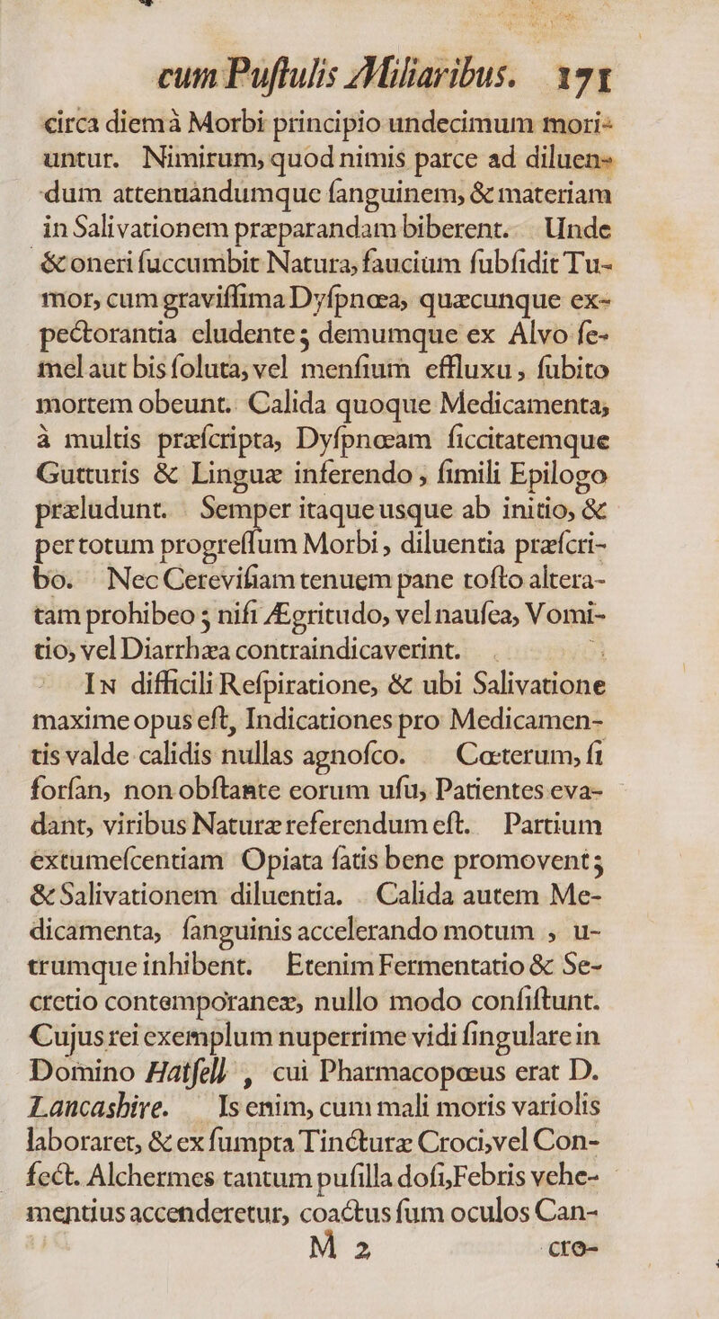 Yo dp QU cum Puftulis Miliaribus, 171 €irca diemà Morbi principio undecimum mori- untur. Nimirum, quod nimis parce ad diluen« dum attenuándumque fanguinem; &amp; materiam inSalivationem przparandam biberent. |. inde &amp; oneri fuccumbit Natura, faucium fubfidit Tu- mor, cumgraviffima Dyfpnesa, quzcunque ex- pectorantia cludente3 demumque ex Alvo fe- melaut bis foluta; vel dana effluxu, fubito mortem obeunt. Calida quoque Medicamenta; à multis przícripta Dyfpneam ficcitatemque Gutturis &amp; Lingua inferendo , fimili Epilogo przludunt. | Semper itaqueusque ab initio, &amp; pertotum progreffum Morbi , diluentia prarfcri- bo. NecCerevifiam tenuem pane rofto altera- tam prohibeo 5 nift /Egritudo, vel naufea; Vomi- tio, vel Diarrhza contraindicaverint. Iw difficili Refpiratione, &amp; ubi Salbvedeinà maxime opus eft, Indicationes pro Medicamen- tis valde calidis nullas agnofco. ^ Cacterum, fi forfan, non obftasnte eorum ufu, Patientes eva- dant, viribus Naturz referendum eft. — Partium extumefcentiam 'Opiata fatis bene promovent; &amp;Salivationem diluentia. |. Calida autem Me- dicamenta, fanguinis accelerando motum , u- trumque inhibent. Etenim Fermentatio &amp; Se- cretio contemporanez,, nullo modo confiftunt. Cujusrei exemplum nuperrime vidi (ingularein Domino Zatfel] , cui Pharmacopeeus erat D. Lancasbive. — ls enim, cum mali moris variolis laboraret, &amp; ex fi umpta Tincturz Croci,vel Con- fcct. Alchermes tantum pufilla dofi;Febris vehe- - mentius accenderetur, coactus fum oculos Can-