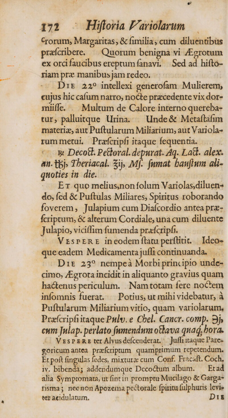Crorum, Margaritas , &amp; fimilia; cum diluentibus preícribere. ^ Quorum benigna vi /Egrotum ex ordi faucibus ereptum fanavi, Sed ad hifto- riam pra manibus jam redeo. D:r 22? intellexi generofam. Mulierem, cujus hic cafum narro, nocte precedente vix dor- miüífe. . Multum de Calore interno quereba- tur, palluitque Urina. | Unde&amp; Metaftafim materiz, aut Puftularum Miliarium, aut Variola- rummetui Prafcripfi itaque fequentia. *- 3 Deco. Petloral. depurat. Aq. Lad. alex. an. tbj. Tberiacal. Zij, Mf. fumat bauflum ali- quoties in die. E1 quo melius)non folum Variolas,diluen- do, fcd &amp; Puftulas Miliares, Spiritus roborando foverem, Julapium cum Diafcordio antea prz- fcriptum; &amp; alterum Cordiale, una cum diluente Julapio, viciffim fumenda prafcripfi. '. VrsPERE ineodem tatu perflitit. | Ideo- que eadem Medicamenta juffi continuanda. | Dit 23? nempeà Morbi principio unde- cimo, /Egrota incidit in aliquanto gravius quam hactenus periculum. . Nam totam fere noctem infomnis fuerat. — Potius, ut mihi videbatur, à Puftularum Miliarium vitio, quam variolarum, Prafcripfiitaque Pulv.e Cbel. Cancr. comp. 9j, cum Julap. perlato fummendwm o&amp;ava quad, bora. VzsPERE ter Alvusdefcenderat./— Juffi itaque Pare- goricumantea przfcriptum quamprimum repetendum. Et poft fingulas fedes, mixtura: cum Conf. Fracaft. Coch. iv. bibenda; addendumque Deco&amp;tum album. — Etad alia Symptomata, ut fintin promptu Mucilago &amp; Garga* fisma; necnon Apozema pectorale fpiritu fulphuris levie ter aeidulatum. D1i&amp;E