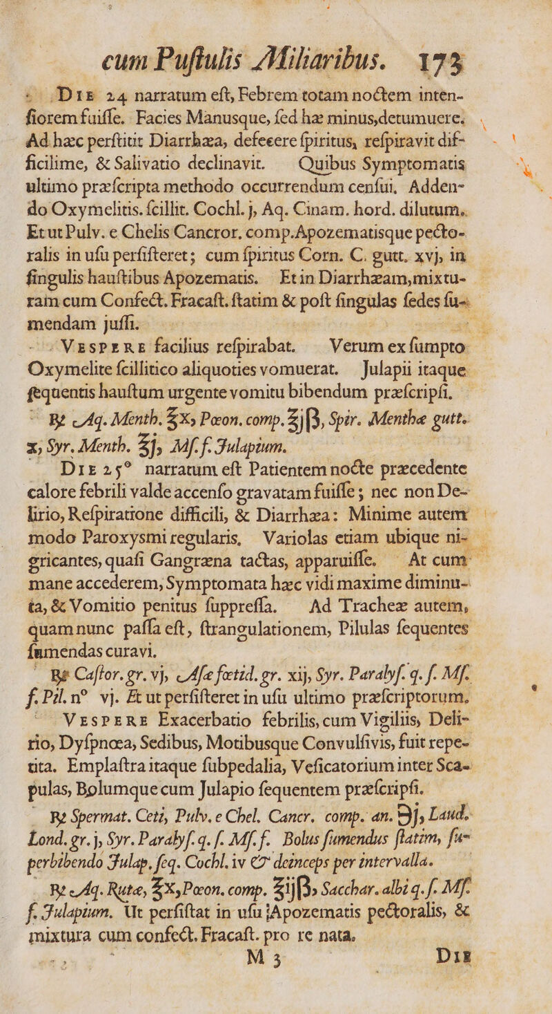 -- Drs 24 narratum eft; Febrem totam noctem inten- Ad hac perftiut Diarrhza, defeeere fpiritus, refpiravit dif- ficilime, &amp; Salivauo declinavi. — Quibus Symptomaus ultimo praícripta methodo occurrendum ceníui, Adden- do Oxymelitis. fcillit. Cochl. j, Aq. Cinam. hord. dilutum. EtutPulv. e Chelis Cancror. comp.Apozematisque pecto- ralis in ufu perfifteret; cum fpiritus Corn. C. gut. xvj, in mendam juffi. Oxymcelite fcilliico aliquoties vomuerat. — Julapii itaque.  Bt cAq. Mentb. £X» Pocon. comp. Z[3, Spir. Menthe gutt. zx; $yr. Mentb. Zh 4f f. Sulapium. Dir 25? narratum eft Patientem nocte precedente calore febrili valde accenfo gravatam fuiffe ; nec nonDe- lirio, Refpiratrone difficili; &amp; Diarrhza: Minime autem mane accederem, Symptomata hac vidi maxime diminu-. ta, &amp; Vomitio penitus fupprefía. ^ Ad Trachez autem, quamnunc paffa eft, ftraneulationem, Pilulas fequentes Ínmendas curavi. : - B Caflor. gr. vj, cfe fectid. gr. xij, Syr. Paralyf. q. f. MJ. f.Pi.n? vj. Ecutperfifteret in ufu ultimo prafcriptorum, VzsPErRE Exacerbatio febrilis, cum Vigilius, Deli- rio, Dyfpnaea, Sedibus, Motibusque Convulfivis, fuit repe- tta. Emplaftra itaque fübpedalia, Veficatorium inter Sca- pulas Bolumque cum Julapio fequentem pra'fcripfi. . Re Spermat. Cetz, Pulv. e Chel. Cancer, comp. an. 9j Laud, Lond. gr.j, $yr. Pavabyf-q. f. Mf.f.. Bolus fumendus flatim, fu- perbibendo 3ulap, feq. Cochl. iv €7 deinceps per intervalla. — — Breq. Rute, 2 Poon. comp. zip. Sacchar. albi q. ff. Mf. f. Julapium. Ut perfiftat in ufu jApozematis pectoralis, &amp; mixtura cum confect. Fracaft. pro re nata, |