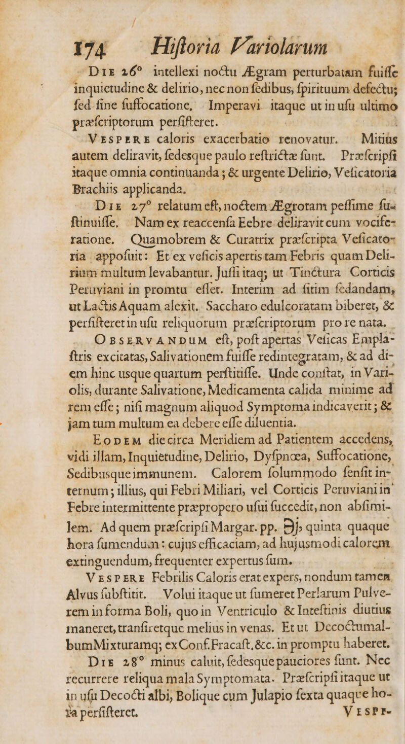 we « Y €. pct - Dir 26? intellexi noctu ZEgram perturbatam fuiffe inquietudine &amp; delirio, nec non fedibus, fpirituum defe&amp;tu; fed fine fuffocatione, | Imperavi. itaque utin ufu ultimo pracfcriptorum perfifteret. VrsPERE caloris exacerbatio renovatur. — Mitius autem dcliravit, fedesque paulo reftrictz funt. — Pracfcripfi itaque omnia continuanda ; &amp; urgente Delirio, Veficatoria Brachiis applicanda. T Dix 27? relatum cft, noctem ZEgrotam peffime fu fünuiffe. Namex reaccenfa Eebre deliravit cum vocife- rauone. Quamobrem &amp; Curatrix pracfícripta Veficato- ria appofuit: Et ex veficisapertistam Febris quam Deli- rium multum levabantur. Juffi tag; ut Tinctura Corticis Peruüviani in promtu. eflet. Interim. ad fitim fcdandam, ut La&amp;is Aquam alexit.. Saccharo edulcoratam biberet, &amp; perfifteretin ufu reliquorum przefcriptorum prore nata. - OssERYANDUM eft, poftapertas Velicas Empla- ftris excicatas, Salivationem fuiffe redintegratam, &amp; ad di- em hinc usque quartum perftitiffe. Unde conftat, in Vari- olis, durante Salivatione, Medicamenta calida minime ad rem effe; nifi magnum aliquod Symptoma indicaverit ; &amp; jam tum multum ea debere effe diluentia. EODEM diecirca Meridiem ad Patientem accedens, vidi illam, Inquietudine, Delirio, Dyfpnaea, Suffocatione, Sedibusqueimmunem. | Calorem folummodo fenfit in-. ternum ; illius, qui Febri Miliari, vel Corticis Peruvianiin. Febre intermittente praepropero ufui fuccedit, non abfimi- lem. Ad quem przfcripfi Margar. pp. Ej» quinta quaque hora fumendum : cujus efficaciam, ad hujusmodi calorem extinguendum, frequenter expertus fur. po VESPERE Febrilis Caloris erat expers, nondum tamen Alvusíuübftitit. — Volui itaque ut fumeret Perlarum Pulve- rem informa Boli, quoin Ventriculo &amp; Inteftinis diutius maneret, tranfizetque melius in venas. Etut Decoctumal- bumMixturamq; exConf.Fracaft,&amp;c. in promptu haberet. Dis 28? minus caluit, fedesque pauciores funt. Nec recurrere reliqua mala Symptomata. Praícripfiitaque ut in ufi Deco albi, Bolique cum Julapio fexta quaqve ho- fa perfifteret. ' VrsPr-