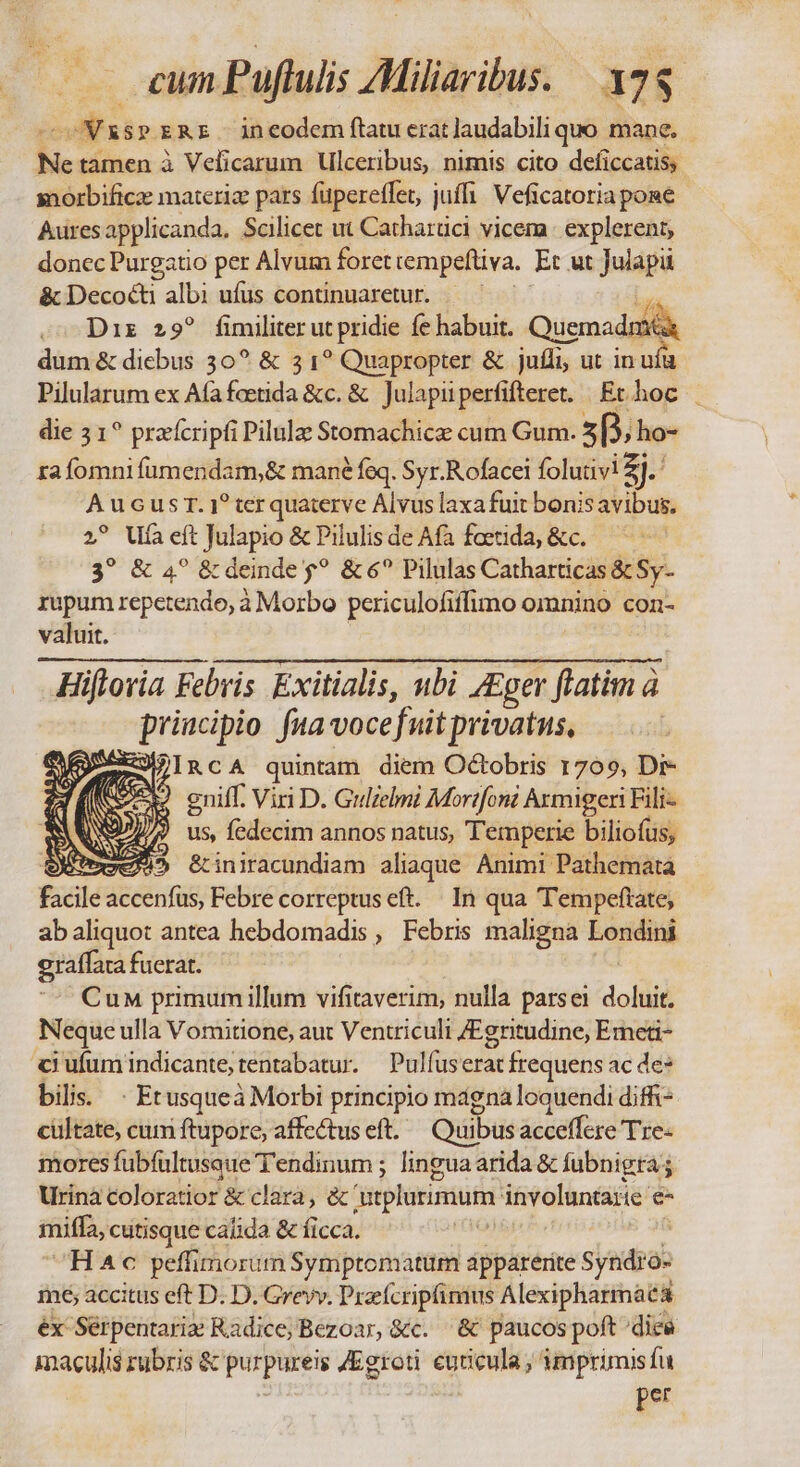 i SPERE ineodem ftatu erat ]audabili quo mane. Ne tamen à Velicarum Ulceribus, nimis cito deficcatis, morbificz materia pars fuperetfet, juffi: Veficatoria pone Auresapplicanda. Scilicet ut Catharüci vicem explerent, donec Purgatio per Alvum foret rempeftiva, Et ut Jiapa &amp; Decocti albi ufus continuaretur. — — je oo Diz 29? fimiliter ut pridie fe habuit. Quemadr | dum &amp; diebus 30? &amp; 3 1? Quapropter &amp; juíli ut in uíü Pilularum ex Afafoetida &amp;c. &amp; Julapii perfifteret. Ethoc | die 3 1? prarícripfi Pilulae Stomachicae cum Gum. E p. ho- rafomni fumendam,&amp; mané feq. Syr.Rofacei folutivi Zi AucusT. 1? terquaterve Álvus laxa fuit bonis avibus. 2? Ufa eft Julapio &amp; Pilulis de Afa faetida, &amp;c. 3? &amp; 4? &amp; deinde $? &amp; 6? Pilulas Catharticas &amp; Sy- rupum repetendo, à Morbo periculofiffimo omnino con- valuit. Hiflovia Febris Exitialis, nbi Zger flatàn à priucipio fua voce fuit privatus, Sa IRcA quintam diem Octobris r709, Dr- Lf (Sm eniff. Viri D. Gulielmi Morifoni Armigeri Fili- * Q7 ) us, fedecim annos natus, Temperie biliofus, | Bore &amp;iniracundiam aliaque. Animi Pathemata facile accenfus, Febre correptus eft. | In qua Tempeftate, abaliquot antea hebdomadis , Febris maligna Londini graffara fuerat. CuM primum illum vifitaverim, nulla parsei doli Neque ulla Vomitione, aut Ventriculi JEgritudine, Emeti- ci ufum indicante; tentabatur. Pulfuserat frequens ac de: bilis. - Etusqueà Morbi principio magna loquendi diff ciiltate, cum ftupore, affectus eft. Quibus acceffcre Tre- mores fubfultusaue Tendinum ; linguaarida &amp; fubnigra s Urinà coloratior &amp; clara, &amp; plurimum involuntarie e- miffa, cutisque caíida &amp; ficca. | Hc peffimorim Symptomatum apparerite Syndro- mé; accitus eft D. D. Grevv. Praefcripfimus Alexipharmaea ex Serpentariz Radice;Bezoar, &amp;c. &amp; paucos poft dice maculis rubris &amp; purpurei /Egroti cuticula, imprimisfu per
