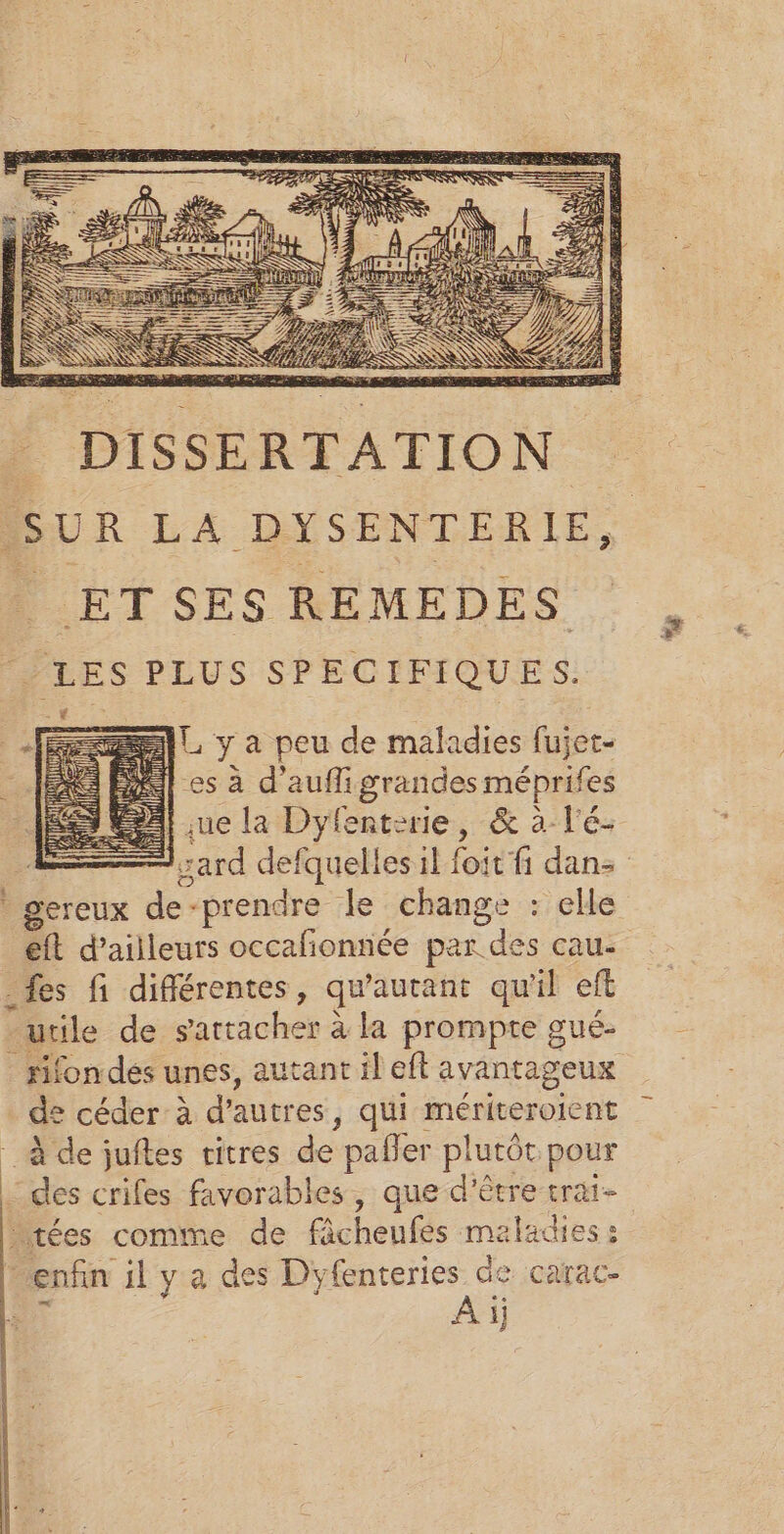 A] y à peu de maladies fujet- es à d’auñfi grandes méprifes sue la Dyfenterie, &amp; à l'é- ESS eft d’ailleurs occalionnée par des cau- _fes fi différentes, qu'autant qu'il eft utile de arracher à à la prompte gué- rifondes unes, autant il eft avantageux de céder à d’autres , qui mériteroient à de juftes vitres de pañler plutôt pour - des crifes favorables, que d'être trat- tées comme de fâcheufes maladies: enfin il ya des Dyfenteries de carac- À ij “g