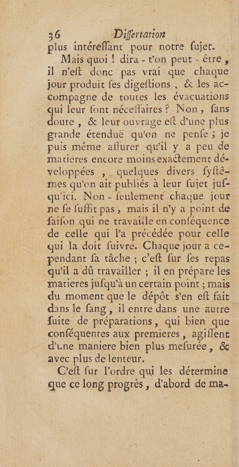 plus intérefflant pour notre fujet. Mais quoi ! dira - von peut - être, il n’eft donc pas vrai que chaque jour produit fes digeftions , &amp; les ac- compagne de toutes les évacuations . qui leur font néceflaires ? Non, fans doute , &amp; leur ouvrage eft d’une plus _ grande étenduë qu'on ne penfe ; je puis même aflurer qu'il y a peu de martieres encore moins exactement dé- veloppées ,, quelques divers fyftêé- mes qu'on ait publiés à leur fujer juf- qu'ici. Non - feulement chaqué jour ne fe fuffit pas, mais il n’y a point de faifon qui ne travaiile en conféquence de celle qui la précédée pour celle qui la doit fuivre. Chaque jour a ce- pendant fa tâche ; c’eft fur fes repas . qu'il a dû travailler ; il en prépare les “marieres jufqu’à un certain point ; mais du moment que le dépôt s’en eft fait dans le fang , il entre dans une autre fuite de préparations, qui bien que conféquentes aux premieres, agiflent d’une maniere bien plus mefurée, &amp; avec plus de lenteur. _C’eft fur l’ordre qui les détermine que ce long progrès , d’abord de ma