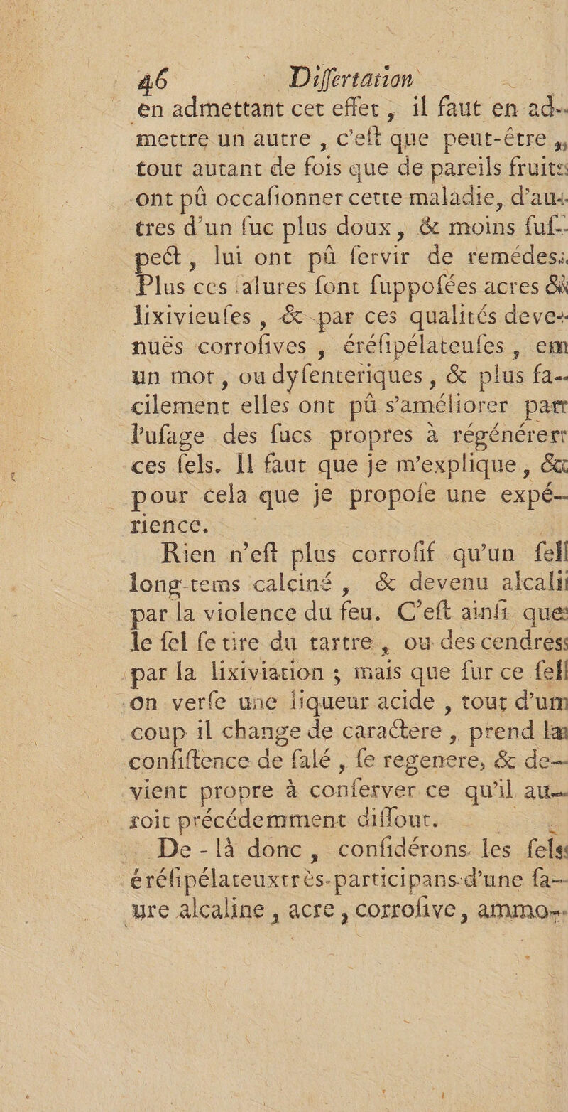 en admettant cet efler, il faut en ad. mettre un autre , C ef que peut-être », tout autant de fois que de pareils fruits ont pü occafionner cette maladie, d’aux tres d’un fuc plus doux, &amp; moins fuf- pet, lui ont pû fervir de remédes:, Plus ces :alures font fuppofées acres GR lixivieufes , &amp; -par ces qualités deve-: nuës corrofives , éréhipélaientes, em un mot, ou dyfenteriques , &amp; plus fa. cilement elles ont pü s'améliorer par Vufage des fucs propres à régénérer ces fels. Il faur que je m'explique, ê&amp; pour cela que je propole une expé- rience. Rien n'eft plus corrofif qu’un fell long tems calciné , &amp; devenu alcali ar la violence du feu. C’eft ainfi que le fel fe tire du tartre, ou des cendres: par la lixiviation ; mais que fur ce fel On verfe une liqueur acide , tout d’um coup il change de caraGere » prend læ confiftence de falé , fe regenere, &amp; de vient propre à conferver. ce qu'il au roit dre as diflout. De - là donc, confidérons les (els éréfipélareuxerès. participans-d’une {a re alcaline , acre , corrolive, ammo…