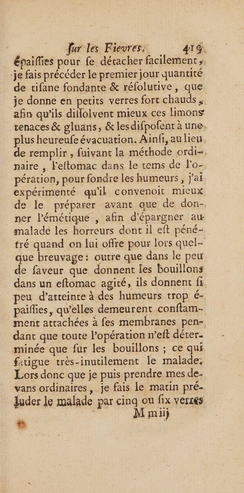 épaiflies pour fe décacher facilement je fais précéder le premier jour quantité de tifane fondante &amp; réfolutive, que je donne en petits verres fort chauds. afin qu'ils diflolvent mieux ces limons tenaces &amp; gluans, &amp; les difpofent à une plus heureufe évacuation. Ainfi, au lieu. de remplir , fuivant la méthode ordi-, naire , Feftomac dans le rems de l'o- pération, pour fondre les humeurs, j'af expérimenté qu'ik convenoit mieux de le préparer avant que de don- ner l’'émétiqué , afin d'épargner au malade les horreurs dont il eft péné&lt; tré quand on lui offre pour loss quel- que breuvage: outre que dans le peu de faveur que donnent Îles bouillons dans un eftomac agité, ils donnent fi peu d'atteinte à des humeurs trop é- paifies, quelles demeurent conftam- ment attachées à fes membranes pen dant que toute l’opération n’eft déter. minée que fur les bouillons ; ce qui. fatigue très-inutilement le malade, Lors donc que je puis prendre mes de. vans ordinaires, je fais le matin pré- Juder le malade par cinq ou fix verrés Hégée M mii} e 4